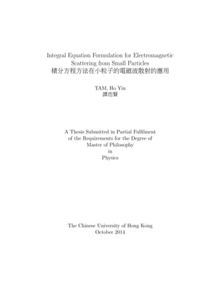 Integral Equation Formulation for Electromagnetic
Scattering from Small Particles
積分方程方法在小粒子的電磁波散射的應用
TAM, Ho Yin
譚浩賢
A Thesis Submitted in Partial Fulﬁlment
of the Requirements for the Degree of
Master of Philosophy
in
Physics
The Chinese University of Hong Kong
October 2014
 