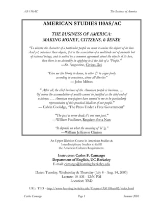 AS-110AC The Business of America
Carlos Camargo Page 1 Summer 2003
AMERICAN STUDIES 110AS/AC
THE BUSINESS OF AMERICA:
MAKING MONEY, CITIZENS, & $EN$E
“To observe the character of a particular people we must examine the objects of its love.
And yet, whatever these objects, if it is the association of a multitude not of animals but
of rational beings, and is united by a common agreement about the objects of its love,
then there is no absurdity in applying to it the title of a “People.”
—St. Augustine, Civitas Dei
“Give me the liberty to know, to utter & to argue freely
according to conscience, above all liberties”
— John Milton
" After all, the chief business of the American people is business. …
Of course the accumulation of wealth cannot be justified as the chief end of
existence. … American newspapers have seemed to me to be particularly
representative of this practical idealism of our people."
— Calvin Coolidge, “The Press Under a Free Government"
"The past is never dead; it's not even past."
—William Faulkner, Requiem for a Nun
“It depends on what the meaning of ‘is’ is.”
—William Jefferson Clinton
An Upper Division Course in American Studies &
Interdisciplinary Studies to fulfill
the American Cultures Requirement.
Instructor: Carlos F. Camargo
Department of English, UC-Berkeley
E-mail: camargo@learning.berkeley.edu
Dates: Tuesday, Wednesday & Thursday (July 8 - Aug. 14, 2003)
Lecture: 10 AM - 12:30 PM
Location: TBD
URL: TBD --http://www-learning.berkeley.edu/Courses/AS110Sum02/index.html
 