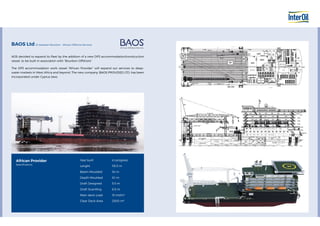 AOS decided to expand its fleet by the addition of a new DP3 accommodation/construction
vessel, to be built in association with “Bourbon Offshore”.
The DP3 accommodation work vessel “African Provider” will expand our services to deep-
water markets in West Africa and beyond. The new company, BAOS PROVIDED LTD. has been
incorporated under Cyprus laws.
BAOS Ltd JV between Bourbon - African Offshore Services
African Provider
Specifications
Year built
Lenght
Beam Moulded
Depth Moulded
Draft Designed
Draft Scantling
Main deck Load
Clear Deck Area
In progress
115.5 m
34 m
9.1 m
5.5 m
6.5 m
15 mt/m2
2300 m2
 