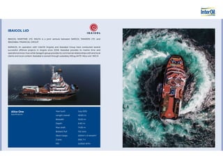 IBAIGOL LtD
IBAIGOL MARITIME LTD. MALTA is a joint venture between SARGOL TANKERS LTD. and
IBAIZABAL FINANCIAL GROUP.
SARAGOL (in operation witH InterOil Angola) and ibaizabal Group have conducted several
successful offshore projects in Angola since 2008. Ibaizabal provides its marine time and
operational know-how while Saragol’s group provides its commercial relationships with end local
clients and local content. Ibaizabal is owned through subsidiary M/tug AHTS “Alice one” IMO 9.
Alice One
Specifications
Year built
Length overall
Breadth
Depth
Max draft
Bollard Pull
Deck Cargo
Crane
FIFI
July 2015
49,80 m
15,00 m
6,90 m
7,438 m
102 tons
200m2
x 5 tons/m2
SWL 7 t
2x1500 M3
/H
 