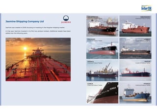 Jasmine was created in 2009, focusing on investing in the Angolan shipping market.
In that year, Jasmine invested in its first two product tankers. Additional vessels have been
added over the following years.
Jasmine Shipping Company Ltd
WELWITSCHIA
Chemical Product Tanker
IMBONDEIRO
Chemical Product Tanker
LOENGO
Crude Oil Product Tanker
MUCUA
Crude Oil Product Tanker
PITANGA
Chemical Product Tanker
KALAHARI
Crude Oil Product Tanker
GUNGA
Chemical Product Tanker
AVENCA
Chemical Product Tanker
 