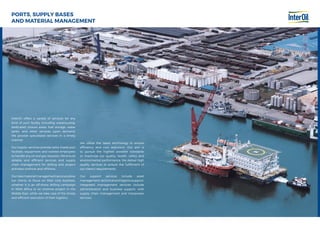 PORTS, SUPPLY BASES
AND MATERIAL MANAGEMENT
InterOil offers a variety of services for any
kind of port facility including warehousing,
dedicated closure areas, fuel storage, water
tanks, and other services upon demand.
We provide specialized services in a timely
manner.
Our logistic services provide tailor-made port
facilities, equipment and trained employees
to handle any oil and gas requests. We ensure
reliable and efficient services and supply
chain management for drilling and project
activities onshore and offshore.
Ournewmaterialmanagementservicesallow
our clients to focus on their core business,
whether it is an off-shore drilling campaign
in West Africa or an onshore project in the
Middle East, while we take care of the timely
and efficient execution of their logistics.
We utilize the latest technology to ensure
efficiency and cost reduction. Our aim is
to pursue the highest possible standards
to maximize our quality, health, safety and
environmental performance. We deliver high
quality services to ensure the fulfillment of
our client’s requirements.
Our support services include asset
management,technicalandlogisticssupport.
Integrated management services include
administration and business support, with
supply chain management and manpower
services.
 