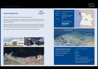 TOTAL'S KAOMBO, an ambitious ultra-deep-water offshore project.
At depths of 1,400 to 1,950 meters, the Kaombo project lies in ultra-deep offshore waters. It
aims to tap oil deposits spread across six fields in the southeastern section of Block 32 with
800 square kilometers.
Approximately 300 kilometers of subsea pipelines will connect the fields of two FPSO (floating
production, storage and offloading) units. For the first time, Total is building the new FPSO’s
by converting crude oil carriers instead of ordering new vessels as they have done in the Block 17.
InterOil Angola manages the shore marine support for the Kaombo FPSO project.
Our agent in Angola
InterOil Angola Lda
Angola
Luanda
Kaombo
Namibia
Zambia
Democratic Republic
of the Congo
Congo
Gabon
Atlantic Ocean
Project type
Operator
Partners
Start date
Ultra-deepwater offshore
Total (30%)
Sonangol P&P, Sonangol
Sinopec International,
Esso, Galp
2017
Kaombo’s estimated
oil production capacity
230,000
barrels/day
InterOil’s scope of services
Integrated Project Management
Supply chain management
Manpower Services
The base consists of the following:
 Offices
 Canteen
 Parking
 Waste Area
 5000 m2 of open storage area
 1000 m2 of warehouse area,
including a temperature controlled area
 2000 m2 of shelter area suitable
for the storage of chemicals 
 