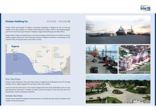 Port facilities
Orleans Invest operates 4 Ports and Free Zones in Nigeria fully dedicated to the oil and gas
industry: Onne, Lagos, (Apapa Port, Bullnose), Warri and Calabar.
Onne Oil and Gas Free Zone is the world’s largest Free Zone fully dedicated to the oil and
gas industry for dimension, number of clients, volume of cargo (in and out) and volume of
investments made to develop its facilities.
Estate facilities
Orlean Invest residential estates are purpose built to provide security within a pleasant and
healthy living environment.
Estate Facilities
Port Facilities
Estate Facilities
Port Facilities
Port Facilities
Estate Facilities
Port Facilities
Estate Facilities
Calabar Oil and Gas
Service Centre
Port Harcourt
Onne
Calabar
ABUJA
Warri
Lagos
Onne Oil and Gas
Service Centre
Federal Lighter Terminal (FLT)
Federal Ocean Terminal (FOT)
Onne
Aba Road
Heliconia Park
Abuja Hills
Warri
Warri Oil and Gas
Service Centre
Eko Energy
Eko Support Services
Apapa Port
Nigeria
Gulf of Guinea Camerun
Finstar holds some stakes of logistic companies operating in Nigeria for the oil and gas
market. The major interest is in Orlean Invest Africa Ltd, Orlean Invest is the leading logistic
partner for the oil and gas industry in Nigeria, Angola, Mozambique and West Africa.
Today, Orlean Invest is embarking on a number of projects with the aim to confirm its role as
leading logistic partner for the oil and gas industry in Nigeria and Africa, contributing to the
growth of the oil and gas sector and of the country.
Finstar Holding Co.
 