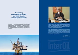 Over the past 40 years, I’ve had the pleasure of being deeply
involved in developing local capacity and capabilities in
Africa, Middle East and other parts of the world. To this day, I
continue to be committed to my vision.
Today, we have ownership of several off shore supply bases, a
fleet of accommodation barges, supply vessels and oil & gas
carriers. We pride ourselves on having extensive business and
financial relationships with some of the largest international
operators and service providers.
Our vision is to continuously provide our clients and
stakeholders first class, state of the art safety, technology,
and project expertise. Through effortless implementation,
we successfully meet the most pertinent objectives of our
company.
Be visionary
enhance local content,
but think globally
and always be flexible
 