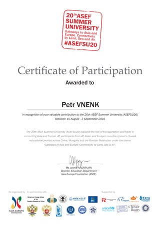 Certificate of Participation
Awarded to
In recognition of your valuable contribution to the 20th ASEF Summer University (ASEFSU20)
between 15 August - 3 September 2016
The 20th ASEF Summer University (ASEFSU20) explored the role of transportation and trade in
connecting Asia and Europe. 47 participants from 45 Asian and Europen countries joined a 3-week
educational journey across China, Mongolia and the Russian Federation under the theme
“Gateways of Asia and Europe: Connectivity by Land, Sea & Air”.
Ms Leonie NAGARAJAN
Director, Education Department
Asia-Europe Foundation (ASEF)
Co-organised by In partnership with Supported by
Petr VNENK
 