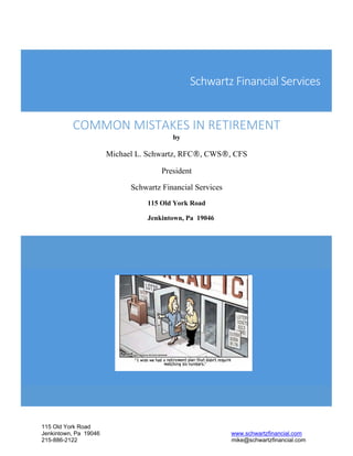 115 Old York Road
Jenkintown, Pa 19046 www.schwartzfinancial.com
215-886-2122 mike@schwartzfinancial.com
Schwartz Financial Services
 
COMMON MISTAKES IN RETIREMENT
by
Michael L. Schwartz, RFC®, CWS®, CFS
President
Schwartz Financial Services
115 Old York Road
Jenkintown, Pa 19046
 