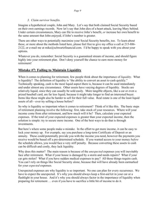 Page 9
3. Claim survivor benefits.
Imagine a hypothetical couple, John and Mary. Let’s say that both claimed Social Security based
on their own earnings records. Now let’s say that John dies of a heart attack, leaving Mary behind.
Under certain circumstances, Mary can file to receive John’s benefit, or increase her own benefit to
the same amount that John enjoyed, if John’s number is greater.
There are other ways to potentially maximize your Social Security benefits, too. To learn about
these, or more about the methods listed here, please feel free to give my office a call at 215-886-
2122, or e-mail me at mike@schwartzfinancial.com. I’d be happy to speak with you about your
options.
Whatever you do, remember: Social Security is a guaranteed stream of income, and should figure
highly into your retirement plan. Don’t deny yourself the chance to earn more money for
retirement!
Mistake #7: Failing to Maintain Liquidity
When it comes to planning for retirement, few people think about the importance of liquidity. What
is liquidity? The definition of liquidity is “the ability to convert an asset to cash quickly.”
Technically speaking, cash is the most liquid aspect there is, because it can be used immediately
and under almost any circumstance. Other assets have varying degrees of liquidity. Stocks are
relatively liquid, since they can usually be sold easily. More tangible objects, like a car or even a
prized baseball card, are far less liquid, because it might take longer to find an interested buyer.
Items like these might also be harder to sell for their full value. Real estate is one of the least liquid
assets of all—ever try selling a house before?
So why is liquidity so important when it comes to retirement? Think of it like this. The basic steps
of retirement planning involve the following: first, take stock of your resources. Where will your
income come from after retirement, and how much will it be? Then, calculate your expected
expenses. If the total of your expected expenses is greater than your expected income, then the
solution is simple: try to secure more income. One of the best ways to do that is through
investments.
But here’s where some people make a mistake. In the effort to get more income, it can be easy to
lock your money up. For example, say you purchase a long-term Certificate of Deposit or an
annuity. These could potentially provide you with the income you need, however the payments you
receive would be based off a pre-determined schedule. If you wanted access to your money before
the schedule allows, you would face a very stiff penalty. Because converting these assets to cash
can be difficult and costly, they lack liquidity.
Why does this matter? The main reason is because of the unexpected expenses you will inevitably
face after retirement. What if your house is damaged by a storm and needs repairs? What if your
car gets stolen? What if you have sudden medical expenses to pay? All those things require cash.
You can’t rely on things like Social Security alone, because that will have already been earmarked
for your expected expenses.
Unexpected expenses are why liquidity is so important. No one can plan for every occurrence. We
have to expect the unexpected. It’s why you should always keep a first-aid kit in your car or a
flashlight in your house. And it’s why you should always factor in the importance of liquidity when
preparing for retirement … even if you have to sacrifice a little bit of income to do it.
 