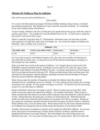 Page 10
Mistake #8: Failing to Plan for Inflation
One word every pre-retiree should know is …
INFLATION
It’s a scary term that conjures up images of German children stacking useless money, or national
governments going broke. But inflation isn’t just a word for economic textbooks. It’s something
every retiree and pre-retiree should know.
To put it simply, inflation is the rate at which prices for goods and services go up, while the value of
currency goes down. For example, let’s say the inflation rate is at 4%. At such a rate, a candy bar
that costs $1 will cost $1.04 in a year.
Doesn’t sound like a big deal, does it? Unfortunately, retirement costs a lot more than even the
most expensive of candy bars, and it lasts a lot longer, too. As a result, the impact of inflation can
hit harder. Here’s another way to look at it:
Inflation = 4%
One dollar today In five years will be worth… In ten years… In twenty…
$1.00 $0.82 $0.68 $0.46
So if you retire at age 65, and inflation remains at 4%, the value of your dollar will decrease by
more than half in twenty years. Living until you are 85 has become commonplace nowadays, so
this concept isn’t just academic.
Here’s one final way to look at the impact of inflation. Let’s imagine that you retire at 65 with
$100,000 in annual retirement income. If inflation were to remain at 4%, then the value of your
$100,000 would shrink to less than $50,000 in 20 years. In essence, that means you’ll be living on
half of your expected income by the age of 85. When you think about all the costs that come with
retirement (living expenses, medical expenses, spending on leisure) then the thought of living on
half your income should be sobering indeed.
Many retirees make the mistake of forgetting to calculate for inflation when they plan for
retirement, but it’s something you have to consider. It’s why sticking all your money into a savings
account just isn’t enough. It’s why proper investing is so crucial—it’s the best way for your money
to grow in a way that outpaces inflation.
Keep in mind that I said proper investing is crucial. There are many ways to invest that, while
useful, can also be negatively impacted by inflation. For example, take bonds. When you buy a
bond, you basically loan money to an entity (either corporate or governmental) for a specific period
of time. During that time, the entity pays you back at a fixed interest rate. When the term has
ended, you then receive back the initial amount you invested to do with as you please. Bonds can
be a good way to generate consistent income for yourself, but again, you have to factor in inflation.
When inflation rises, so too do interest rates. When interest rates rise, the value of bonds decreases.
So if inflation rises during the term you hold a bond, then the price of your bond will fall.
Actually, fixed income investments in general can be negatively affected by inflation. As you may
know, these types of investments pay a steady stream of money in interest, and then return a
predetermined amount to you upon maturity. But with inflation, the value of that money can
diminish every year. Let’s say your investment pays out a 5% annual return. But if we stick with
 