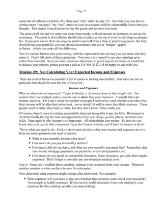Page 11
same rate of inflation as before, 4%, then your “real” return is only 1%. So while you may have a
certain return “on paper,” the “real” return on your investment could be substantially lower than you
thought. That makes it much harder to buy the goods and services you need.
The point of all this isn’t to scare you away from bonds, or fixed income investments, or saving for
retirement. The point is that inflation should take its place at the top of your list of things to prepare
for. If you plan ahead, there are ways to protect yourself from a drop in purchasing power. By truly
diversifying your portfolio, you can choose investments that act as “hedges” against
inflation…which can make all the difference.
You’ve worked hard to earn your money, with the expectation that one day you can retire and truly
enjoy it. Don’t fall short of that expectation. You owe it to yourself to see your earnings grow
rather than diminish. So if you have questions about how to guard against inflation, or would like
to discuss your options, please give me a call at 215-886-2122, I’d be happy to talk with you.
Mistake #9: Not Calculating Your Expected Income and Expenses
There are a lot of factors to consider when it comes to retiring successfully. But there are two in
particular that should be near the top of every list:
Income and Expenses
Why are these two so important? To put it bluntly, it all comes down to this simple rule. You
cannot retire successfully unless your income is more than your expenses. It sounds like a no-
brainer, and it is. Yet I can’t count the number of people I meet every week who have no idea what
their income will be after their retirement…never mind if it will be more than their expenses. These
people want to retire, they hope to retire, but they don’t know if they really can.
Of course, there’s more to retiring successfully than just being able to pay the bills. Retirement is
all about finally having the time and opportunity to try new things, go new places, and learn new
skills. Here again is why income is so important. All those things cost money. So how do you
know what you can do after retirement if you don’t know whether you’ll have the money to do it?
This is what you need to do. First, sit down and calculate what your income and expenses are now.
Here are some questions you need to answer.
 What is your monthly income after taxes?
 How much do you pay in monthly utilities?
 How much debt do you have, and what are your monthly payments like? Remember, this
can include mortgage payments, car payments, credit card payments, etc.
 How much do you spend on automobile insurance, home insurance, gas, and other regular
expenses? Don’t forget to consider any out-of-pocket medical costs.
Step A: Once you’ve tallied those numbers, subtract your expenses from your income. Whatever
number remains is what you have to save for retirement.
Now determine what expenses might change after retirement. For example:
 What expenses will you have to pay out of pocket that currently come out of your paycheck?
An example is health insurance. If you receive health insurance from your employer, your
expenses for this could go up after you stop working.
 