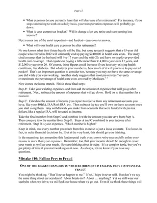 Page 12
 What expenses do you currently have that will decrease after retirement? For instance, if you
stop commuting to work on a daily basis, your transportation expenses will probably go
down.
 What is your current tax bracket? Will it change after you retire and start earning less
income?
Next comes one of the most important—and hardest—questions to answer.
 What will your health care expenses be after retirement?
No one knows what their future health will be like, but some research suggests that a 65-year old
couple who retired in 2012 will ultimately end up paying $240,000 in health care costs. The study
cited assumes that the husband will live 17 years and the wife 20, and have no employer-provided
health care coverage. That equates to paying a little more than $14,000 a year over 17 years, and
$12,000 a year over 20. Of course, those figures could increase if you have any existing health
conditions, like diabetes. But whatever your number is, how much of it will you have to pay out of
pocket? That’s an important question to consider too, because you may not have the same coverage
you did while you were working. Another study suggests that most pre-retirees “severely
overestimate the percentage of health care costs covered by Medicare.” 5
Now comes the home stretch. Finish these final steps:
Step B: Take your existing expenses, and then add the amount of expenses that will go up after
retirement. Next, subtract the amount of expenses that will go down. Hold on to that number for a
moment.
Step C: Calculate the amount of income you expect to receive from any retirement accounts you
have, like your 401(k), IRA/Roth IRA, etc. Then subtract the tax you’ll owe on these accounts once
you start using them. Any withdrawals you make from accounts that were funded with pre-tax
dollars, like a regular IRA, will be taxed as income.
Take the final number from Step C and combine it with the amount you can save from Step A.
Then compare it to the number from Step B. Steps A and C combined is your income after
retirement. Step B is your expenses. Which number is higher?
Keep in mind, that every number you reach from this exercise is just a loose estimate. Too loose, in
fact, to make financial decisions by. But at the very least, this should get you thinking.
In the meantime, just remember this fundamental truth: you cannot retire successfully unless your
income is more than your expenses. Remember, too, that your income should be enough to cover
your wants as well as your needs. So start thinking about it today. It’s a complex topic, but you’ve
got plenty of time if you start working on it now. As always, let me know if you have any
questions.
Mistake #10: Falling Prey to Fraud
ONE OF THE BIGGEST DANGERS TO YOUR RETIREMENT IS FALLING PREY TO FINANCIAL
FRAUD!
You might be thinking, “That’ll never happen to me.” If so, I hope it never will. But don’t we say
the same thing about car accidents? About break-ins? About … anything? Yet we still wear our
seatbelts when we drive; we still lock our house when we go out. Even if we think these things will
 