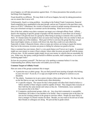 Page 13
never happen, we still take precautions against them. It’s those precautions that actually prevent
bad things from happening.
Fraud should be no different. We may think it will never happen, but only by taking precautions
can we ensure that it never will.
Unfortunately, fraud is a rising problem. According to the Federal Trade Commission, financial
fraud complaints have quadrupled in the past decade, and are up 35 percent in the past three years
alone as of 2012.6
Oftentimes, the victims of fraud are seniors or people nearing retirement age. To
lose your retirement savings to a scammer can be devastating. Some never recover.
One of the best, subtlest ways that a scammer can target you is through affinity fraud. Affinity
fraud is the targeting of specific groups of people with the intention to scam them out of money.3
The scammer will gain the trust of a group by either being or posing as someone who is just like
them. It’s human nature for people to have an easier time trusting those who are similar to them, so
scammers make use of this tendency. Their goal will be to convince the group that they can get
them much higher returns, or returns with fewer risk, than they could ever earn otherwise.
Especially in today’s financial climate, when so many pre-retirees are trying to regain the money
they lost in the recession, investors are prone to falling for schemes too good to be true.
Once a scammer has your money, there’s a very good chance you’ll never see it again. A scammer
might use your money to create a Ponzi scheme, where older investors are paid off with the money
of newer ones. Or the scammer might simply invest your money in vehicles that are unsuitable for
you. Either way, the money could get buried in offshore accounts, shell companies, or in a web of
confusing paper trails.4
So how do you protect yourself? The best way is by spotting a scammer before it’s too late.
Understanding how affinity fraud works will enable you to do that.
Common Targets of Affinity Fraud
Here are some of the groups scammers like to target:
 A particular race or ethnic group. Do you find yourself more trusting of people who belong
to your own race? If you do, it’s a sign you might not be as diligent or cautious as you
should be.
 The elderly. Scammers try to give senior citizens a false sense of security. Or, they may rely
on the fact that as we age, our mental acuity often diminishes.
 A specific religion. The reason for this is that people will often find it hard to believe a
fellow member of their religion could be capable of fraud. They imagine that everyone of
their faith has the same morals and values as they do. Unfortunately, many scammers
have proven this to be false.5
 Companies, professional groups, clubs, etc. Any close-knit community is susceptible.
Sometimes, all it takes is one member to be fooled. Once a scammer gets in the door, he
can use his existing contacts in the group to convince others. People are more likely to
trust a stranger if a friend vouches for them. Besides, no one wants to be left out of what
their friends or colleagues are doing. We proved that in grade school.
 