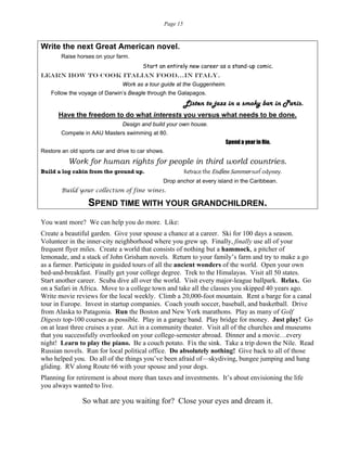 Page 15
Write the next Great American novel.
Raise horses on your farm.
Start an entirely new career as a stand-up comic.
Learn how to cook Italian food…in Italy.
Work as a tour guide at the Guggenheim.
Follow the voyage of Darwin’s Beagle through the Galapagos.
Listen to jazz in a smoky bar in Paris.
Have the freedom to do what interests you versus what needs to be done.
Design and build your own house.
Compete in AAU Masters swimming at 80.
Spend a year in Rio.
Restore an old sports car and drive to car shows.
Work for human rights for people in third world countries.
Build a log cabin from the ground up. Retrace the Endless Summer surf odyssey.
Drop anchor at every island in the Caribbean.
Build your collection of fine wines.
SPEND TIME WITH YOUR GRANDCHILDREN.
You want more? We can help you do more. Like:
Create a beautiful garden. Give your spouse a chance at a career. Ski for 100 days a season.
Volunteer in the inner-city neighborhood where you grew up. Finally, finally use all of your
frequent flyer miles. Create a world that consists of nothing but a hammock, a pitcher of
lemonade, and a stack of John Grisham novels. Return to your family’s farm and try to make a go
as a farmer. Participate in guided tours of all the ancient wonders of the world. Open your own
bed-and-breakfast. Finally get your college degree. Trek to the Himalayas. Visit all 50 states.
Start another career. Scuba dive all over the world. Visit every major-league ballpark. Relax. Go
on a Safari in Africa. Move to a college town and take all the classes you skipped 40 years ago.
Write movie reviews for the local weekly. Climb a 20,000-foot mountain. Rent a barge for a canal
tour in Europe. Invest in startup companies. Coach youth soccer, baseball, and basketball. Drive
from Alaska to Patagonia. Run the Boston and New York marathons. Play as many of Golf
Digests top-100 courses as possible. Play in a garage band. Play bridge for money. Just play! Go
on at least three cruises a year. Act in a community theater. Visit all of the churches and museums
that you successfully overlooked on your college-semester abroad. Dinner and a movie…every
night! Learn to play the piano. Be a couch potato. Fix the sink. Take a trip down the Nile. Read
Russian novels. Run for local political office. Do absolutely nothing! Give back to all of those
who helped you. Do all of the things you’ve been afraid of—skydiving, bungee jumping and hang
gliding. RV along Route 66 with your spouse and your dogs.
Planning for retirement is about more than taxes and investments. It’s about envisioning the life
you always wanted to live.
So what are you waiting for? Close your eyes and dream it.
 