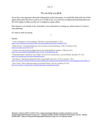Page 16
We can help you do it.
If you have any questions about the information in this document, or would like help with any of the
topics discussed, feel free to call us at 215-886-2122, or e-mail me at mike@schwartzfinancial.com.
We’d be happy to help you like we’ve helped so many others.
But whatever you decide to do, remember: your retirement is coming up, which means it’s time to
start planning.
It’s time to start dreaming.
----
Sources:
1
“Asset Class Returns, a 20-year snapshot,” BlackRock, accessed September 27, 2013.
https://www2.blackrock.com/webcore/litService/search/getDocument.seam?contentId=23753
2
Shelly Schwartz, “Overlooked health-care costs can destroy retirement planning,” CNBC, November 4, 2013,
http://www.cnbc.com/id/101137178
3
“Amount of Savings Needed for Health Expenses for People Eligible for Medicare,” ERBI, Oct. 2013,
http://www.ebri.org/pdf/notespdf/EBRI_Notes_10_Oct-13_RetSvgs-IRAs.pdf
4
“Retirement Planner: Benefits by Year of Birth,” Social Security Administration, accessed Monday, December 16th
, 2013.
http://www.socialsecurity.gov/retire2/agereduction.htm
5
Paul Sullivan, “Planning For Retirement? Don’t Forget Health Care Costs,” NY Times, October 5, 2012.
http://www.nytimes.com/2012/10/06/your-money/planning-for-retirement-dont-forget-health-care-costs.html?pagewanted=all&_r=0
6
Steve Vernon, “How to fight back against rising financial fraud,” CBS News, February 29, 2012.
http://www.cbsnews.com/news/how-to-fight-back-against-rising-financial-fraud/
Michael L. Schwartz, RFC®, CWS®, CFS, a registered principal offering securities and advisory services
through Independent Financial Group, LLC., A Registered Broker/Dealer and Registered Investment Advisor, Member
FINRA-SIPC. Schwartz Financial and Independent Financial Group, LLC are separate entities.
 