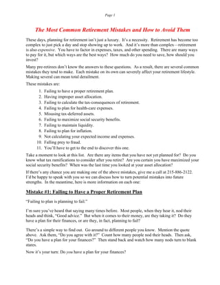 Page 1
The Most Common Retirement Mistakes and How to Avoid Them
These days, planning for retirement isn’t just a luxury. It’s a necessity. Retirement has become too
complex to just pick a day and stop showing up to work. And it’s more than complex—retirement
is also expensive. You have to factor in expenses, taxes, and other spending. There are many ways
to pay for it, but which ways are the best ways? How much do you need to save, how should you
invest?
Many pre-retirees don’t know the answers to these questions. As a result, there are several common
mistakes they tend to make. Each mistake on its own can severely affect your retirement lifestyle.
Making several can mean total derailment.
These mistakes are:
1. Failing to have a proper retirement plan.
2. Having improper asset allocation.
3. Failing to calculate the tax-consequences of retirement.
4. Failing to plan for health-care expenses.
5. Misusing tax-deferred assets.
6. Failing to maximize social security benefits.
7. Failing to maintain liquidity.
8. Failing to plan for inflation.
9. Not calculating your expected income and expenses.
10. Falling prey to fraud.
11. You’ll have to get to the end to discover this one.
Take a moment to look at this list. Are there any items that you have not yet planned for? Do you
know what tax ramifications to consider after you retire? Are you certain you have maximized your
social security benefits? When was the last time you looked at your asset allocation?
If there’s any chance you are making one of the above mistakes, give me a call at 215-886-2122.
I’d be happy to speak with you so we can discuss how to turn potential mistakes into future
strengths. In the meantime, here is more information on each one:
Mistake #1: Failing to Have a Proper Retirement Plan
“Failing to plan is planning to fail.”
I’m sure you’ve heard that saying many times before. Most people, when they hear it, nod their
heads and think, “Good advice.” But when it comes to their money, are they taking it? Do they
have a plan for their finances, or are they, in fact, planning to fail?
There’s a simple way to find out. Go around to different people you know. Mention the quote
above. Ask them, “Do you agree with it?” Count how many people nod their heads. Then ask,
“Do you have a plan for your finances?” Then stand back and watch how many nods turn to blank
stares.
Now it’s your turn: Do you have a plan for your finances?
 