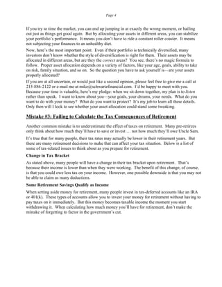 Page 4
If you try to time the market, you can end up jumping in at exactly the wrong moment, or bailing
out just as things get good again. But by allocating your assets in different areas, you can stabilize
your portfolio’s performance. It means you don’t have to ride a constant roller coaster. It means
not subjecting your finances to an unhealthy diet.
Now, here’s the most important point. Even if their portfolio is technically diversified, many
investors don’t know whether the style of diversification is right for them. Their assets may be
allocated in different areas, but are they the correct areas? You see, there’s no magic formula to
follow. Proper asset allocation depends on a variety of factors, like your age, goals, ability to take
on risk, family situation, and so on. So the question you have to ask yourself is—are your assets
properly allocated?
If you are at all uncertain, or would just like a second opinion, please feel free to give me a call at
215-886-2122 or e-mail me at mike@schwartzfinancial.com. I’d be happy to meet with you.
Because your time is valuable, here’s my pledge: when we sit down together, my plan is to listen
rather than speak. I want to know about you—your goals, your dreams, your needs. What do you
want to do with your money? What do you want to protect? It’s my job to learn all these details.
Only then will I look to see whether your asset allocation could stand some tweaking.
Mistake #3: Failing to Calculate the Tax Consequences of Retirement
Another common mistake is to underestimate the effect of taxes on retirement. Many pre-retirees
only think about how much they’ll have to save or invest … not how much they’ll owe Uncle Sam.
It’s true that for many people, their tax rates may actually be lower in their retirement years. But
there are many retirement decisions to make that can affect your tax situation. Below is a list of
some of tax-related issues to think about as you prepare for retirement.
Change in Tax Bracket
As stated above, many people will have a change in their tax bracket upon retirement. That’s
because their income is lower than when they were working. The benefit of this change, of course,
is that you could owe less tax on your income. However, one possible downside is that you may not
be able to claim as many deductions.
Some Retirement Savings Qualify as Income
When setting aside money for retirement, many people invest in tax-deferred accounts like an IRA
or 401(k). These types of accounts allow you to invest your money for retirement without having to
pay taxes on it immediately. But this money becomes taxable income the moment you start
withdrawing it. When calculating how much money you’ll have for retirement, don’t make the
mistake of forgetting to factor in the government’s cut.
 
