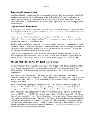 Page 5
Taxes on Social Security Benefits
Your Social Security benefits may also count as taxable income. This is a complicated topic, but if
you have retirement income in addition to your Social Security benefits, your benefits may be
taxable if your combined income is more than a certain amount. Consult with a good Certified
Public Accountant to find out more, or feel free to contact my office if you’d like me to put you in
touch with one.
Capital Gains and Dividend Taxes
A capital gain is an increase in the value of a capital asset, like a stock, that gives it a higher worth
than the price for which it was purchased. In other words, if you sell an investment that has risen in
value, you have a capital gain.
Capital gains are subject to capital gains taxes. The amount is dependent on what kind of asset you
sold and how long you held it before selling. The returns you make on your investments can be
significantly impacted by capital gains taxes.
The long and short of all this is that many pre-retirees plan for retirement by calculating how much
money they’ve saved versus how much they expect to spend. But what they don’t do is consider the
tax implications of retirement. Failing to do so can completely alter the equation. You may find
out you have less money to retire on than you thought.
Again, taxes are a complicated issue. You really have to weigh financial decisions carefully to
avoid unpleasant tax consequences. So if you’d like to learn more about the tax implications of
retirement, or if you have any specific questions, please feel free to give me a call at 215-886-2122.
Mistake #4: Failing to Plan for Health Care Expenses
What is retirement? Is it a chance for you to travel the world, play with the grandkids, take up that
hobby you’ve been putting off, or just relax and read a book? Yes, retirement can be all these
things and more. Unfortunately, your retirement years are also when your body starts to slow (and
break) down.
You may not notice it immediately. Say you retire at 65, full of energy and with no health
problems. But in five years? Ten years? Fifteen? By that time, you’ll be eighty. They say age is a
state of mind, but it’s also a fact of life, and this fact means inevitable changes to both your health
and your pocket book.
There’s no use being anything less than blunt about it. Your medical expenses will go up after
retirement and the further into retirement you are, the higher your expenses will likely be. But
many pre-retirees fail to plan for these costs. It’s a major mistake that too many pre-retirees make.
Those that do plan often underestimate exactly how much their medical expenses will cost. For
example, a 2013 study by Fidelity Investments suggested that 48% of people ages 55 to 65 believe
they will need only $50,000 to pay for their health-care costs in retirement.2
But the true number is
likely to be much higher than that. According to the Employee Benefits Research Institute, a couple
on Medicare with median drug expenses (meaning at the mid-point of expected prescription drug
use for retirees) needs approximately $151,000 in savings “to have a 50 percent chance of having
enough money to cover health care expenses in retirement.”3
(Investors should consult with their own tax
advisor or attorney with regard to their personal tax situation)
 