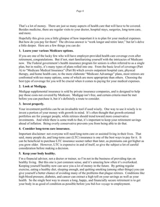 Page 6
That’s a lot of money. There are just so many aspects of health care that will have to be covered.
Besides medicine, there are regular visits to your doctor, hospital stays, surgeries, long-term care,
and more.
Hopefully this gives you a little glimpse of how important it is to plan for your medical expenses.
But how do you pay for them? The obvious answer is “work longer and retire later,” but let’s delve
a little deeper. Here are a few things you can do:
1. Learn your various Medicare options.
If you are one of the lucky few who will have employer-provided health care coverage even after
retirement, congratulations. But if not, start familiarizing yourself with the intricacies of Medicare
now. The Federal government’s health insurance program for seniors is often referred to as a single
plan, but in reality, it’s many types of plans rolled into one. From the basic level of coverage (Part
A) to “Medicare Medical Insurance” (Part B) which covers outpatient hospital care, physical
therapy, and home health care, to the more elaborate “Medicare Advantage” plans, most retirees are
confronted with too many options, some of which are more appropriate than others. Choosing the
best type of coverage for you will be crucial when it comes to paying for your medical expenses.
2. Look at Medigap.
Medigap supplemental insurance is sold by private insurance companies, and is designed to help
pay those costs not covered by Medicare. Medigap isn’t free, and certain criteria must be met
before you can purchase it, but it’s definitely a route to consider.
3. Invest properly.
Your investment portfolio can be an invaluable tool if used wisely. One way to use it wisely is to
invest a portion of your money with growth in mind. It’s often thought that growth-oriented
portfolios are for younger people, while retirees should trend toward more conservative
investments. And while there is some truth to that, it’s important to keep your retirement savings
ahead of inflation. Being overly conservative prevents you from being able to do that.
4. Consider long-term care insurance.
Important disclaimer: not everyone will need long-term care or assisted living in their lives. That
said, many people do, and long-term care (LTC) insurance is one of the best ways to pay for it. It
can be beneficial to purchase LTC insurance sooner rather than later, as premiums can get higher as
you grow older. However, LTC is expensive in and of itself, so give the subject a lot of careful
consideration before making a decision.
5. Keep your body healthy.
I’m a financial advisor, not a doctor or trainer, so I’m not in the business of providing tips on
healthy living. But this one is just common sense, and it’s amazing how often it’s overlooked.
Keeping yourself healthy now can save you a lot of money in the future. By getting regular
exercise, eating a healthy diet, sleeping enough, and quitting smoking (among other things) you can
give yourself a better chance of avoiding many of the problems that plague retirees. Conditions like
high blood pressure, diabetes, and cancer can extract a high toll on your savings as well as your
health. So the single best way to ensure a long, happy, and financially secure retirement is to get
your body in as good of condition as possible before you bid bon voyage to employment.
 