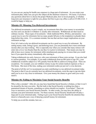 Page 7
As you can see, paying for health care expenses is a huge part of retirement. As you create your
retirement plan, make sure you give the subject all the attention it deserves. Of course, if you have
any questions about how to choose the proper Medicare plan, how to invest properly, or whether
long-term care insurance is right for you, please feel free to give my office a call at 215-886-2122. I
would be happy to help you.
Mistake #5: Misusing Tax-Deferred Investments
Tax-deferred investments, to put it simply, are investments that allow your money to accumulate
tax-free until you decide to withdraw it, usually after retirement. Withdrawals are then taxed as
ordinary income. These types of investments—think traditional IRAs, 401(k)s, and annuities—are
a great way to save for retirement, but too many people fall prey to the temptation to plunder them
long before they retire. It’s a common mistake, but one that can have major implications on your
retirement savings.
First, let’s look at why tax-deferred investments can be a good way to save for retirement. By
setting money aside, letting it grow, and deferring taxes, you can potentially have more retirement
income after you stop working. This is especially true when you consider that many retirees will
enter into a lower tax-bracket than the one they’re in prior to retirement. That means you may be
able to have more money for retirement while simultaneously paying less in taxes than you would
have if you spent the money immediately after earning it.
Taking withdrawals too early, however, robs your retirement of those extra savings. It can also lead
to various penalties. For example, if you make withdrawals from an IRA prior to age 59½, your
withdrawals would be subject to a 10% penalty from the IRS in addition to being taxed. There are
exceptions. For example, you can withdraw money to pay for certain medical expenses or buy a
first home. But most of the time, raiding your retirement cookie jar just isn’t a wise decision.
The point of all this isn’t to recommend you start contributing to a tax-deferred investment today.
The point is that if you do currently have tax-deferred investments, resist the urge to tap into them
until you’re at or very close to retirement. Give your money the chance to grow until you really
need it.
Mistake #6: Failing to Maximize Your Social Security Benefits
Why is this a mistake? After all, you may have heard that Social Security is broken, or that it won’t
be around by the time you retire. But the truth is that Social Security is nothing less than a
guaranteed stream of income, something no retiree should ever neglect. Even better? There are
ways to maximize your Social Security benefits. In other words, you may have the ability to
increase your post-retirement income. For these reasons, Social Security should and will play a
large part in your retirement plan. Failing to give your Social Security benefits the attention they
deserve is basically just a way of denying yourself money for retirement.
To help you avoid this mistake, here are …
 