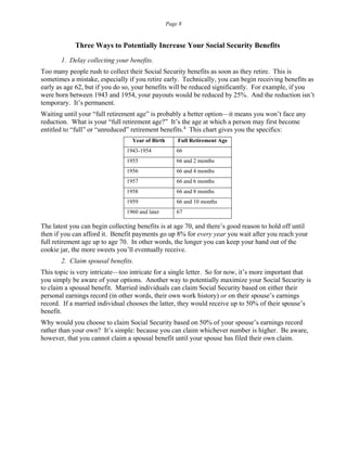 Page 8
Three Ways to Potentially Increase Your Social Security Benefits
1. Delay collecting your benefits.
Too many people rush to collect their Social Security benefits as soon as they retire. This is
sometimes a mistake, especially if you retire early. Technically, you can begin receiving benefits as
early as age 62, but if you do so, your benefits will be reduced significantly. For example, if you
were born between 1943 and 1954, your payouts would be reduced by 25%. And the reduction isn’t
temporary. It’s permanent.
Waiting until your “full retirement age” is probably a better option—it means you won’t face any
reduction. What is your “full retirement age?” It’s the age at which a person may first become
entitled to “full” or “unreduced” retirement benefits.4
This chart gives you the specifics:
Year of Birth Full Retirement Age
1943-1954 66
1955 66 and 2 months
1956 66 and 4 months
1957 66 and 6 months
1958 66 and 8 months
1959 66 and 10 months
1960 and later 67
The latest you can begin collecting benefits is at age 70, and there’s good reason to hold off until
then if you can afford it. Benefit payments go up 8% for every year you wait after you reach your
full retirement age up to age 70. In other words, the longer you can keep your hand out of the
cookie jar, the more sweets you’ll eventually receive.
2. Claim spousal benefits.
This topic is very intricate—too intricate for a single letter. So for now, it’s more important that
you simply be aware of your options. Another way to potentially maximize your Social Security is
to claim a spousal benefit. Married individuals can claim Social Security based on either their
personal earnings record (in other words, their own work history) or on their spouse’s earnings
record. If a married individual chooses the latter, they would receive up to 50% of their spouse’s
benefit.
Why would you choose to claim Social Security based on 50% of your spouse’s earnings record
rather than your own? It’s simple: because you can claim whichever number is higher. Be aware,
however, that you cannot claim a spousal benefit until your spouse has filed their own claim.
 