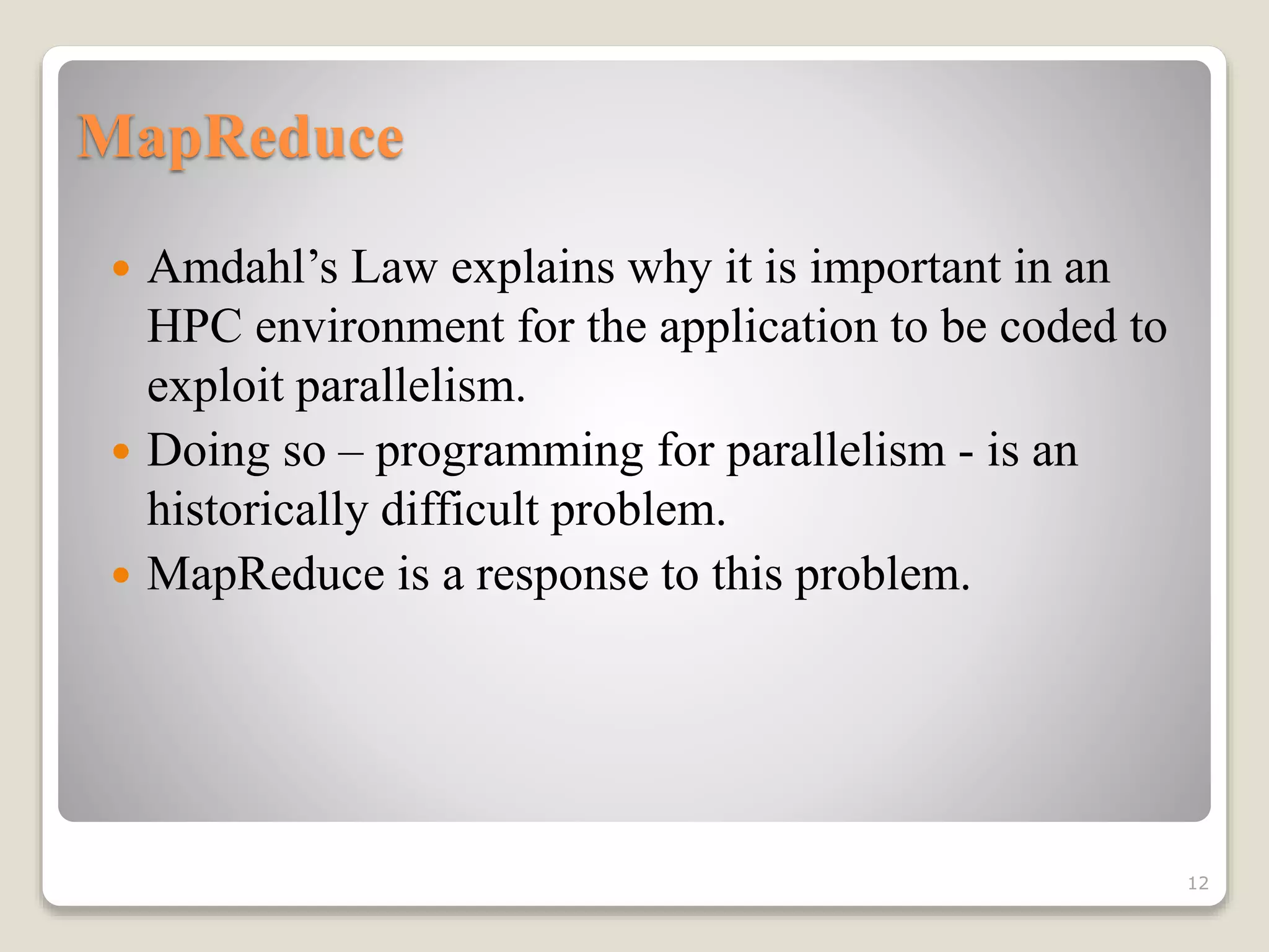 MapReduce
 Amdahl’s Law explains why it is important in an
HPC environment for the application to be coded to
exploit parallelism.
 Doing so – programming for parallelism - is an
historically difficult problem.
 MapReduce is a response to this problem.
12
 