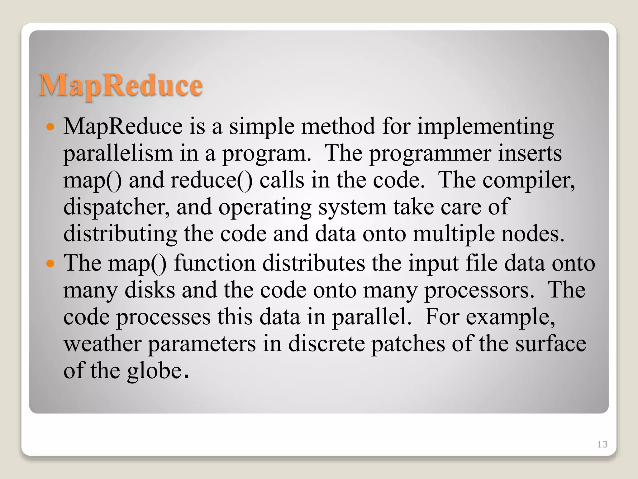 MapReduce
 MapReduce is a simple method for implementing
parallelism in a program. The programmer inserts
map() and reduce() calls in the code. The compiler,
dispatcher, and operating system take care of
distributing the code and data onto multiple nodes.
 The map() function distributes the input file data onto
many disks and the code onto many processors. The
code processes this data in parallel. For example,
weather parameters in discrete patches of the surface
of the globe.
13
 
