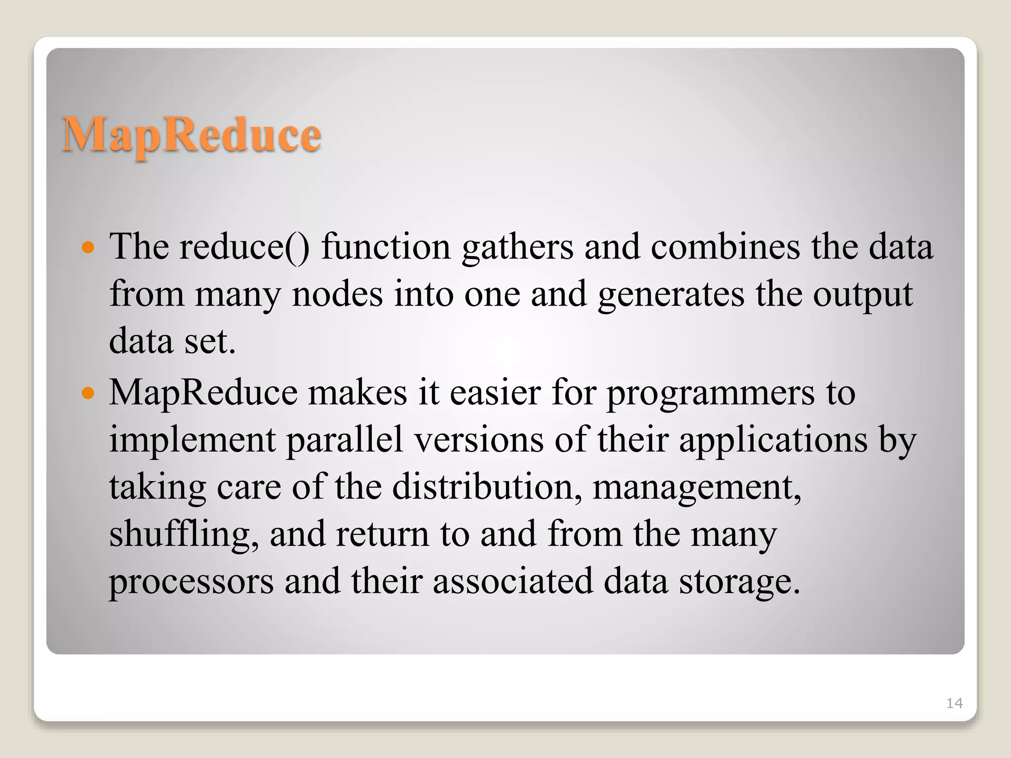 MapReduce
 The reduce() function gathers and combines the data
from many nodes into one and generates the output
data set.
 MapReduce makes it easier for programmers to
implement parallel versions of their applications by
taking care of the distribution, management,
shuffling, and return to and from the many
processors and their associated data storage.
14
 