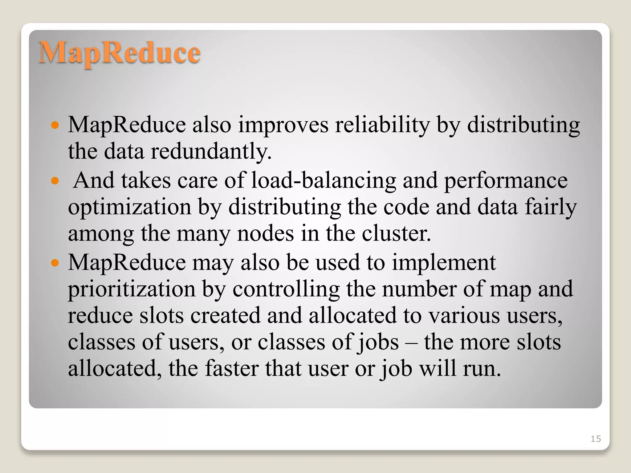 MapReduce
 MapReduce also improves reliability by distributing
the data redundantly.
 And takes care of load-balancing and performance
optimization by distributing the code and data fairly
among the many nodes in the cluster.
 MapReduce may also be used to implement
prioritization by controlling the number of map and
reduce slots created and allocated to various users,
classes of users, or classes of jobs – the more slots
allocated, the faster that user or job will run.
15
 