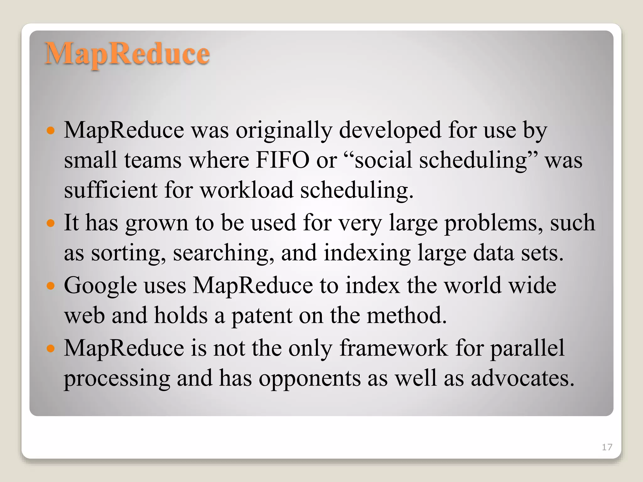 MapReduce
 MapReduce was originally developed for use by
small teams where FIFO or “social scheduling” was
sufficient for workload scheduling.
 It has grown to be used for very large problems, such
as sorting, searching, and indexing large data sets.
 Google uses MapReduce to index the world wide
web and holds a patent on the method.
 MapReduce is not the only framework for parallel
processing and has opponents as well as advocates.
17
 