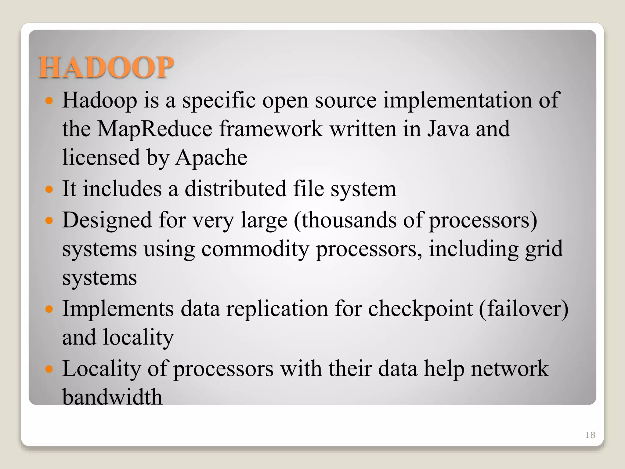 HADOOP
 Hadoop is a specific open source implementation of
the MapReduce framework written in Java and
licensed by Apache
 It includes a distributed file system
 Designed for very large (thousands of processors)
systems using commodity processors, including grid
systems
 Implements data replication for checkpoint (failover)
and locality
 Locality of processors with their data help network
bandwidth
18
 
