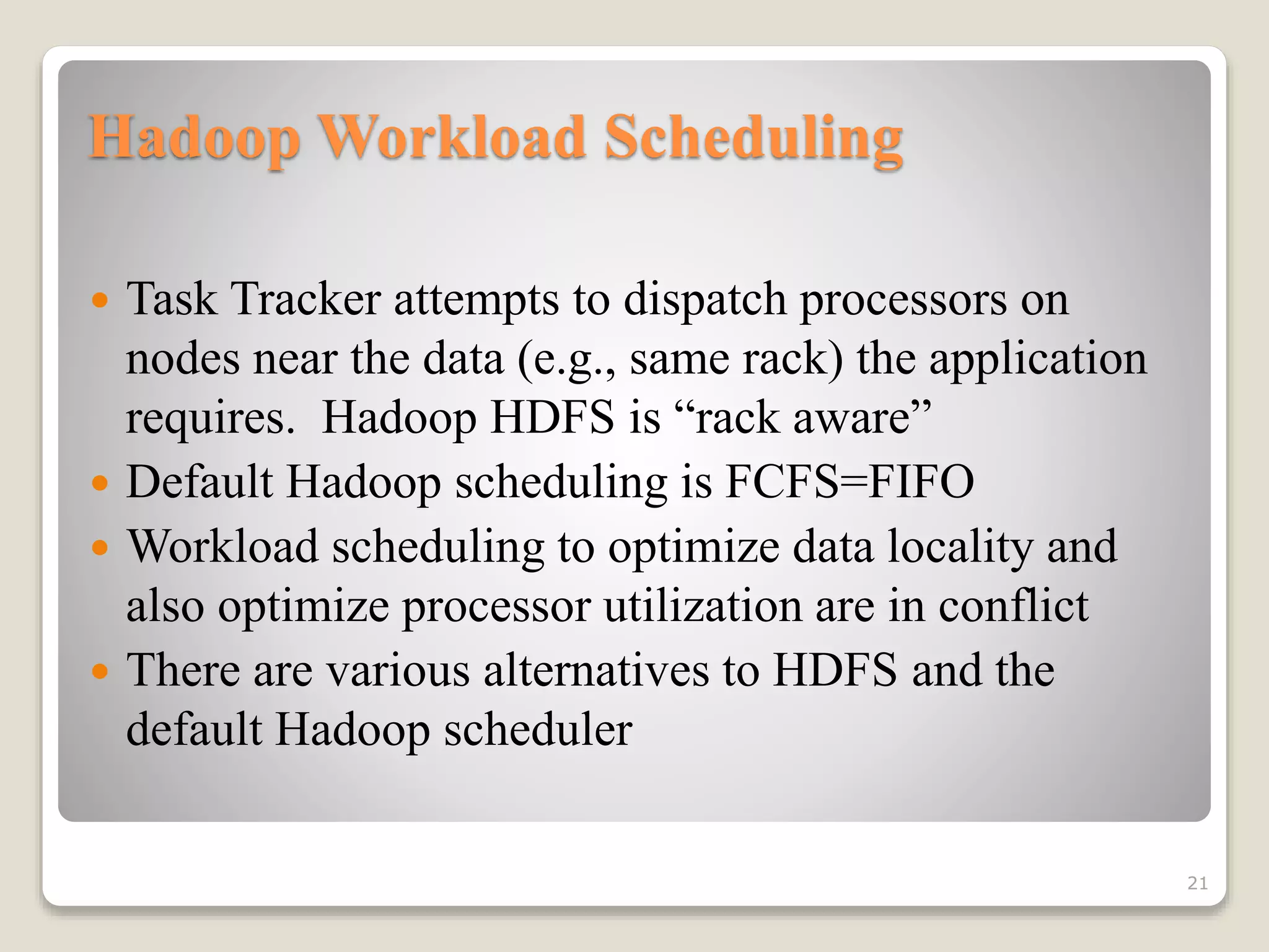 Hadoop Workload Scheduling
 Task Tracker attempts to dispatch processors on
nodes near the data (e.g., same rack) the application
requires. Hadoop HDFS is “rack aware”
 Default Hadoop scheduling is FCFS=FIFO
 Workload scheduling to optimize data locality and
also optimize processor utilization are in conflict
 There are various alternatives to HDFS and the
default Hadoop scheduler
21
 