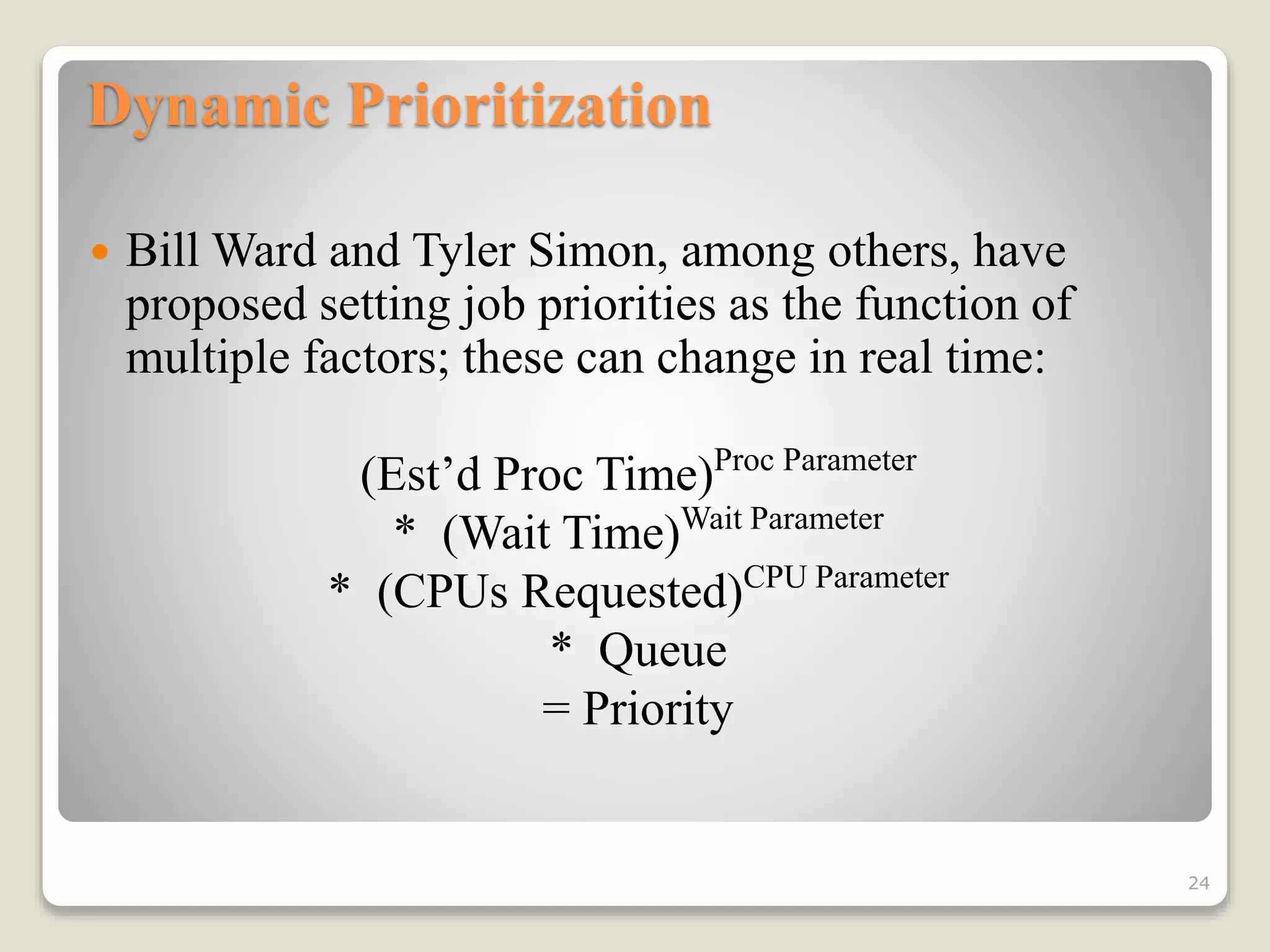 Dynamic Prioritization
 Bill Ward and Tyler Simon, among others, have
proposed setting job priorities as the function of
multiple factors; these can change in real time:
(Est’d Proc Time)Proc Parameter
* (Wait Time)Wait Parameter
* (CPUs Requested)CPU Parameter
* Queue
= Priority
24
 