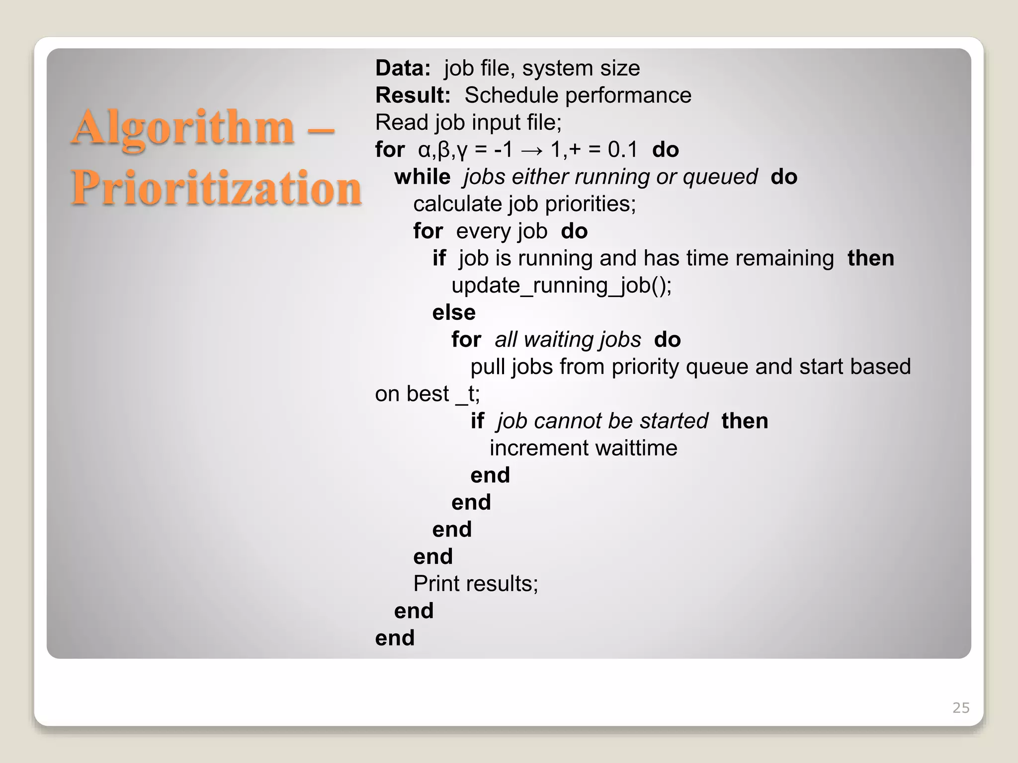 Algorithm –
Prioritization
25
Data: job file, system size
Result: Schedule performance
Read job input file;
for α,β,γ = -1 → 1,+ = 0.1 do
while jobs either running or queued do
calculate job priorities;
for every job do
if job is running and has time remaining then
update_running_job();
else
for all waiting jobs do
pull jobs from priority queue and start based
on best _t;
if job cannot be started then
increment waittime
end
end
end
end
Print results;
end
end
 