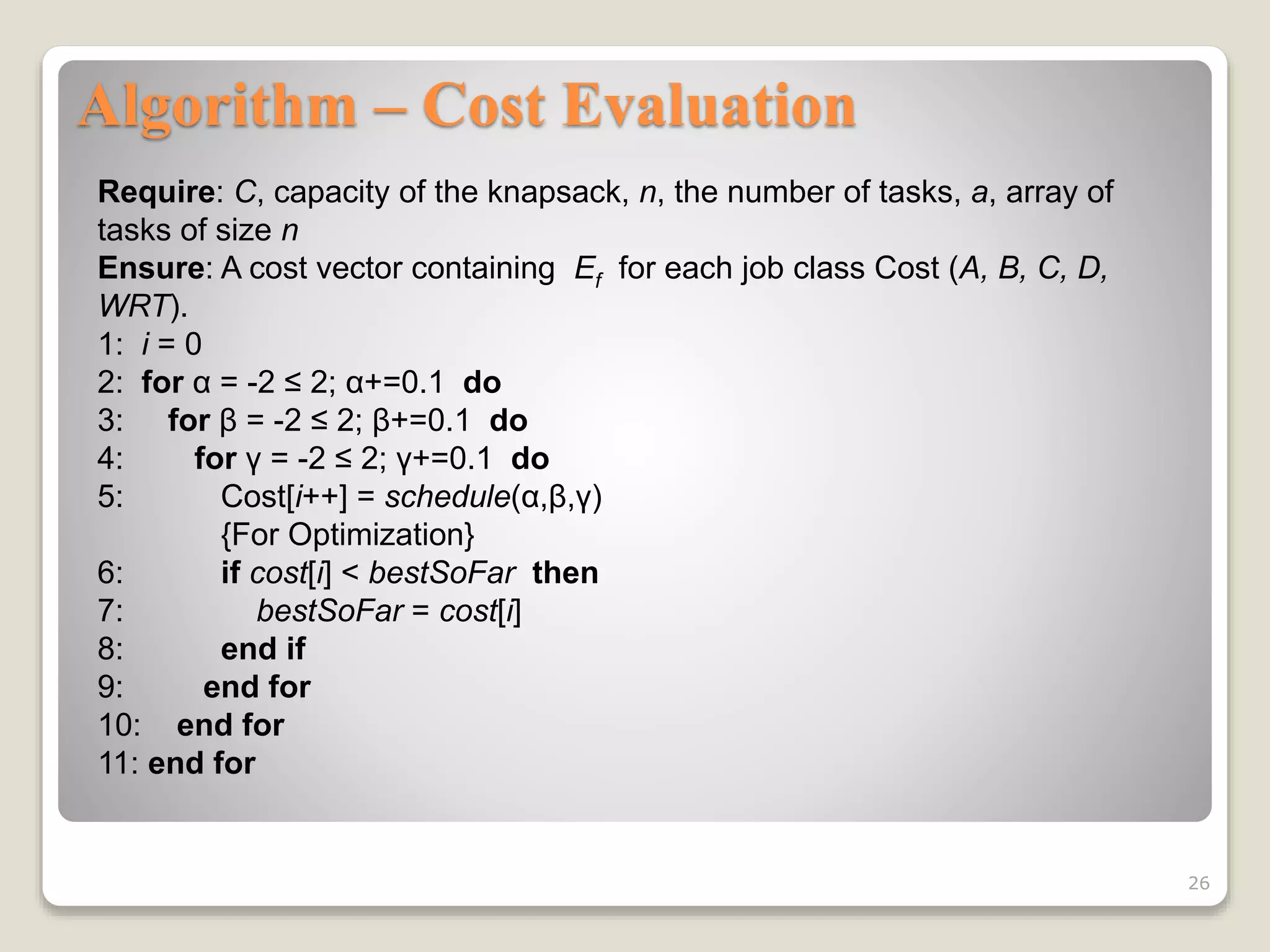 Algorithm – Cost Evaluation
26
Require: C, capacity of the knapsack, n, the number of tasks, a, array of
tasks of size n
Ensure: A cost vector containing Ef for each job class Cost (A, B, C, D,
WRT).
1: i = 0
2: for α = -2 ≤ 2; α+=0.1 do
3: for β = -2 ≤ 2; β+=0.1 do
4: for γ = -2 ≤ 2; γ+=0.1 do
5: Cost[i++] = schedule(α,β,γ)
{For Optimization}
6: if cost[i] < bestSoFar then
7: bestSoFar = cost[i]
8: end if
9: end for
10: end for
11: end for
 