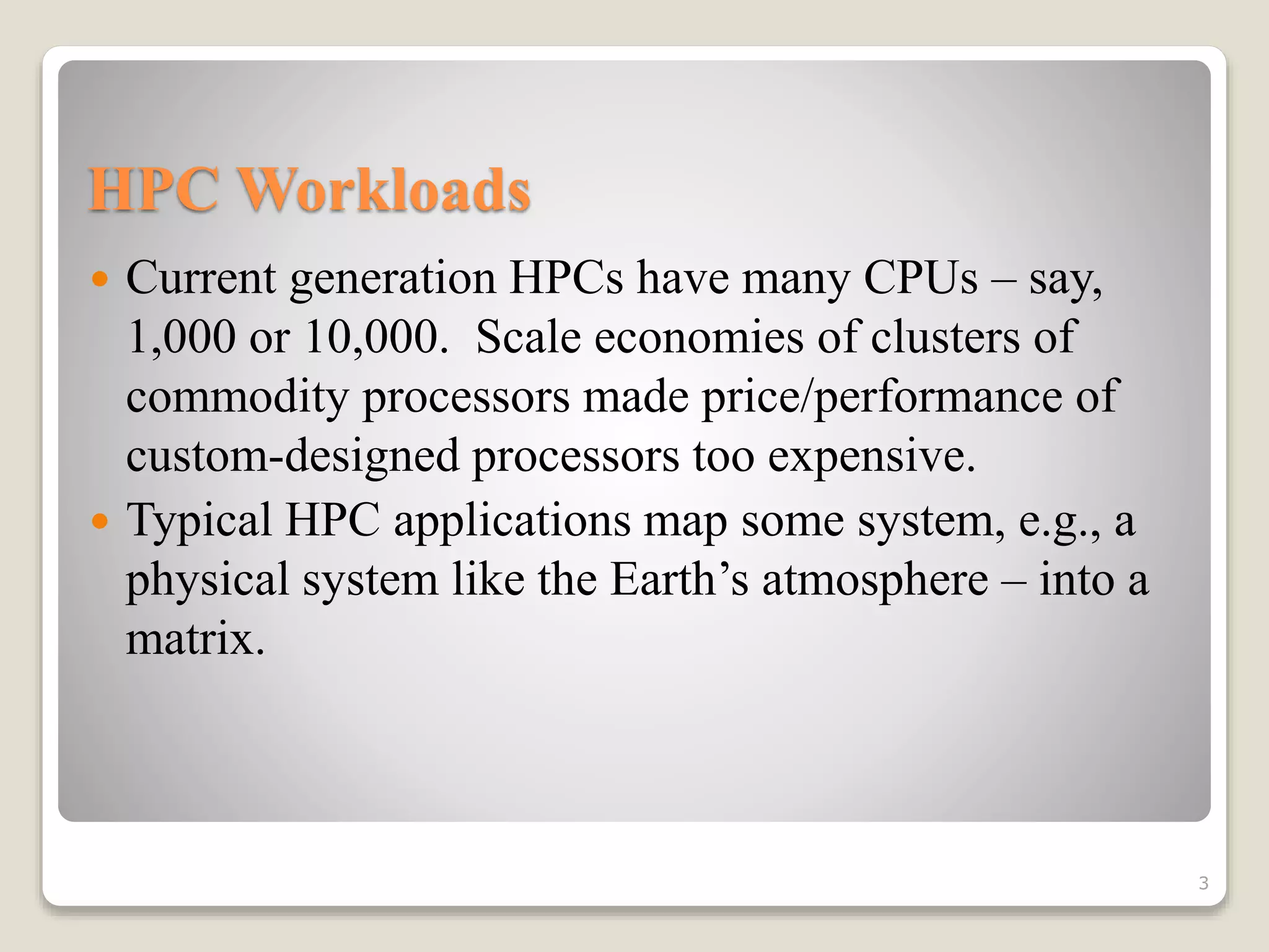 HPC Workloads
 Current generation HPCs have many CPUs – say,
1,000 or 10,000. Scale economies of clusters of
commodity processors made price/performance of
custom-designed processors too expensive.
 Typical HPC applications map some system, e.g., a
physical system like the Earth’s atmosphere – into a
matrix.
3
 