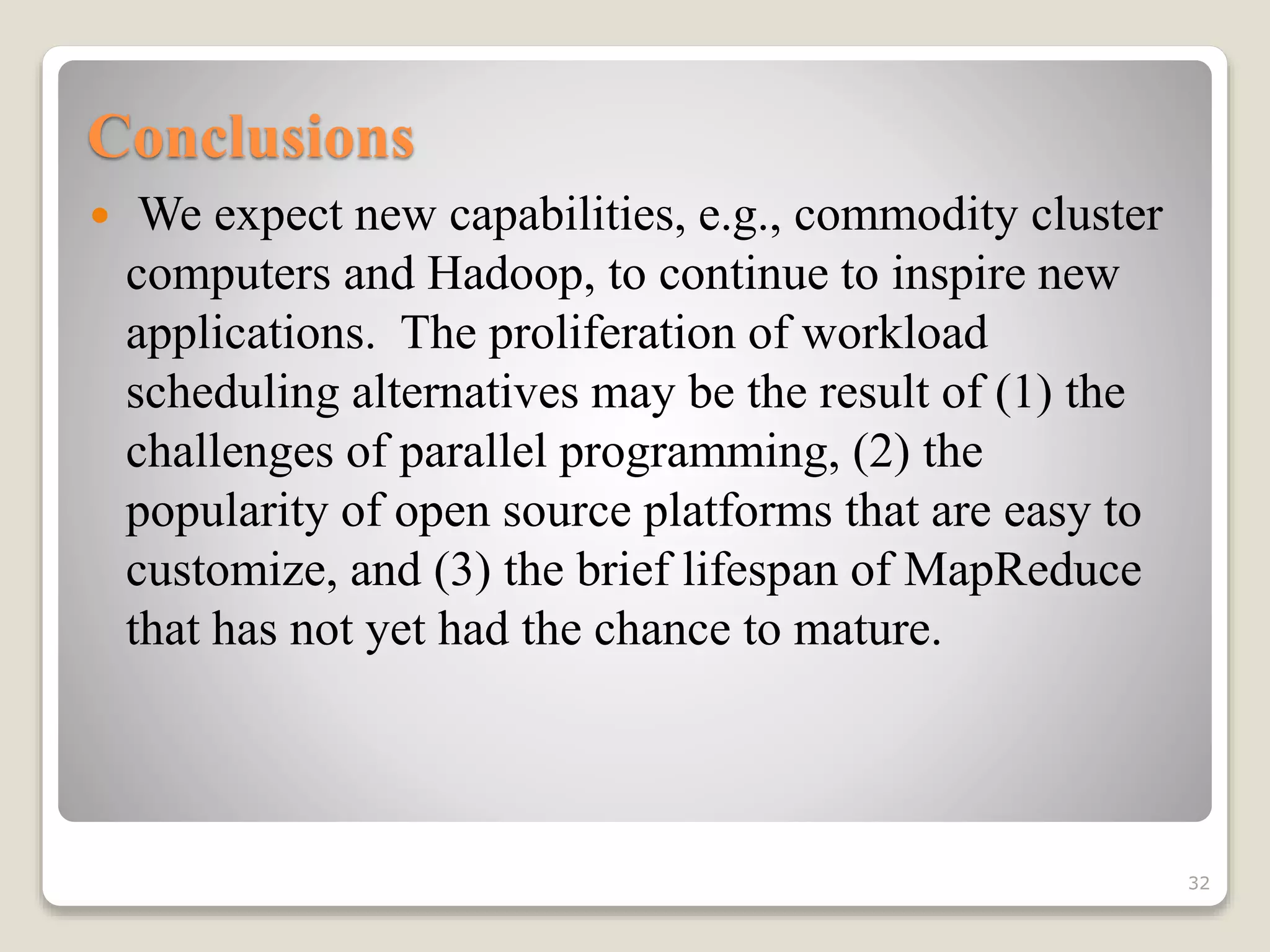 Conclusions
 We expect new capabilities, e.g., commodity cluster
computers and Hadoop, to continue to inspire new
applications. The proliferation of workload
scheduling alternatives may be the result of (1) the
challenges of parallel programming, (2) the
popularity of open source platforms that are easy to
customize, and (3) the brief lifespan of MapReduce
that has not yet had the chance to mature.
32
 