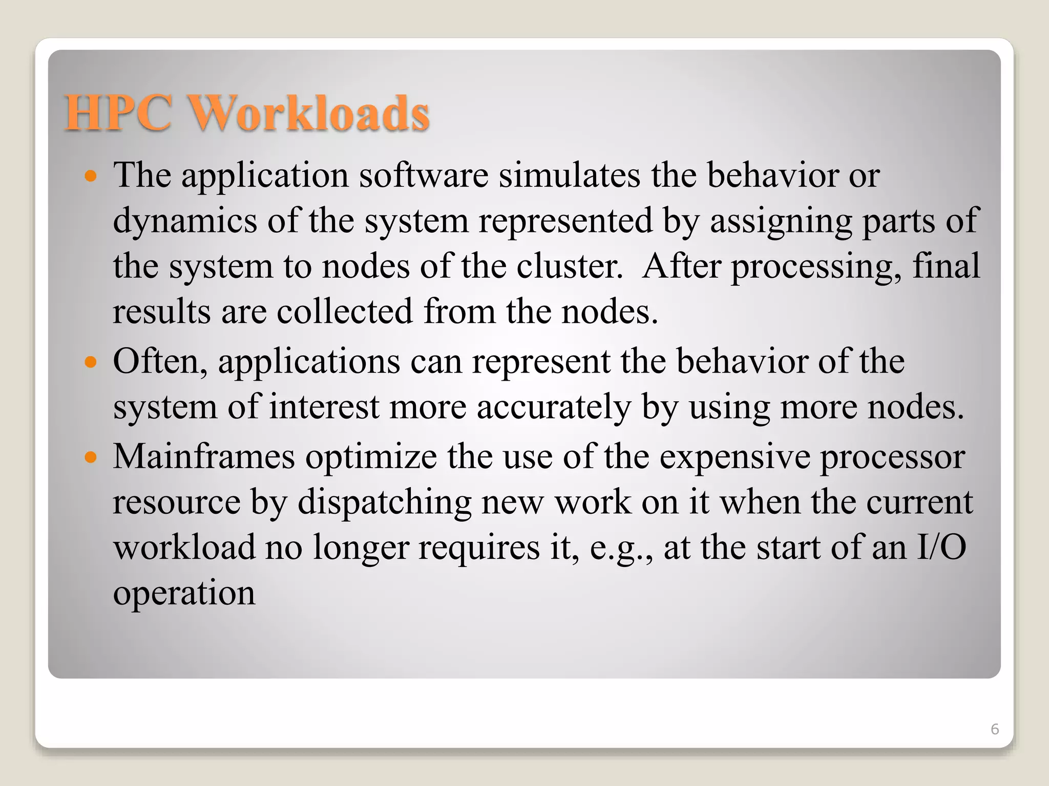 HPC Workloads
 The application software simulates the behavior or
dynamics of the system represented by assigning parts of
the system to nodes of the cluster. After processing, final
results are collected from the nodes.
 Often, applications can represent the behavior of the
system of interest more accurately by using more nodes.
 Mainframes optimize the use of the expensive processor
resource by dispatching new work on it when the current
workload no longer requires it, e.g., at the start of an I/O
operation
6
 