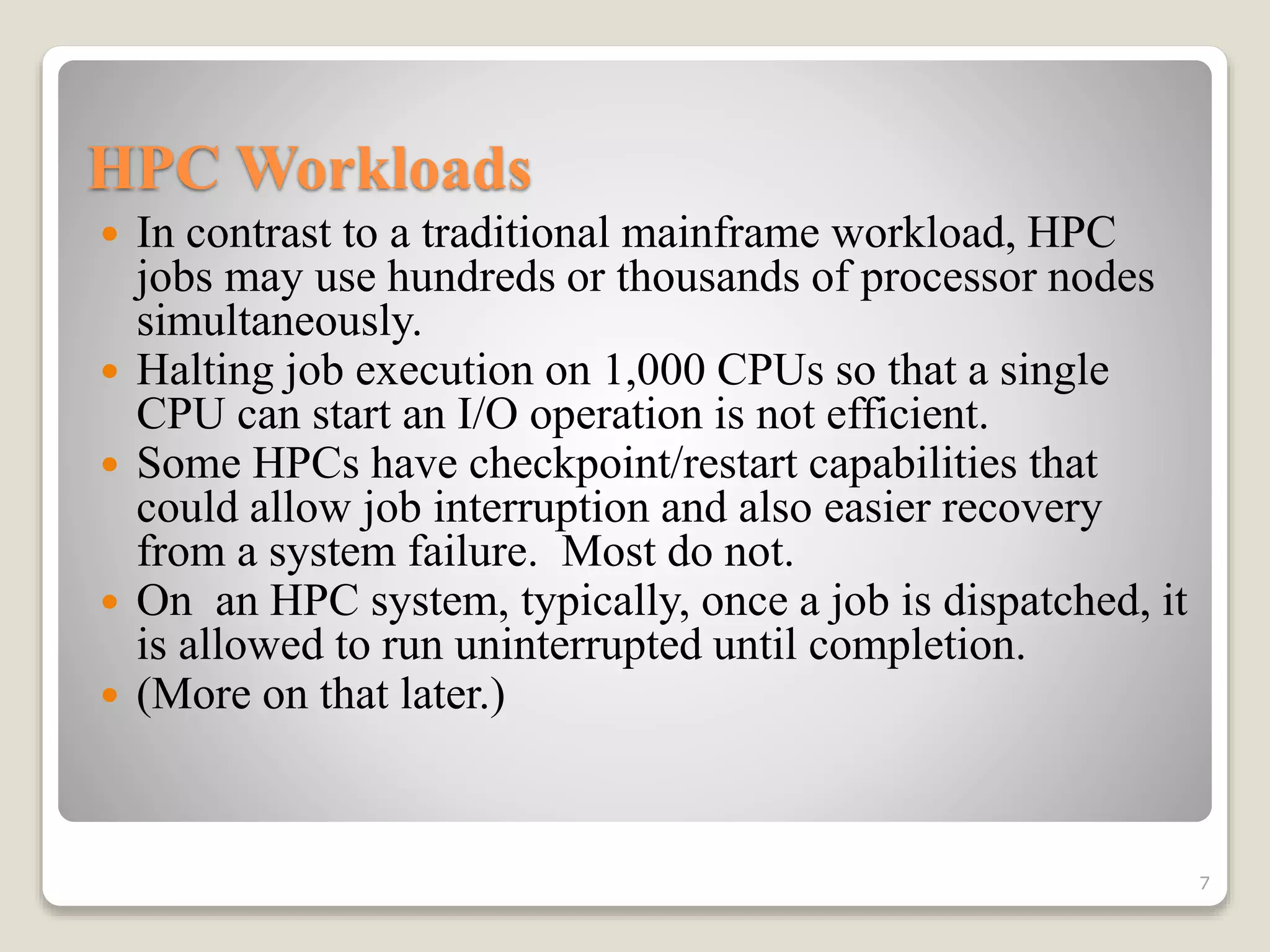 HPC Workloads
 In contrast to a traditional mainframe workload, HPC
jobs may use hundreds or thousands of processor nodes
simultaneously.
 Halting job execution on 1,000 CPUs so that a single
CPU can start an I/O operation is not efficient.
 Some HPCs have checkpoint/restart capabilities that
could allow job interruption and also easier recovery
from a system failure. Most do not.
 On an HPC system, typically, once a job is dispatched, it
is allowed to run uninterrupted until completion.
 (More on that later.)
7
 