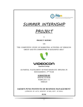 1
SUMMER INTERNSHIP
PROJECT
A
PROJECT REPORT
ON
“THE COMPETITIVE STUDY OF MARKETING ACTIVITIES OF VIDEOCON
GROUP AND ITS COMPITITORS IN KOLHAPUR AREA”
AS PARTIAL FULFILLMENT OF POST GRADUATE DIPLOMA IN
MANAGEMENT, 2ND YEAR
SUBMITTED BY
DEEPAK KUMAR
PGDM (2011-13)
DMIIA20
IAEER’S PUNE INSTITUTE OF BUSINESS MANAGEMENT
(APPROVED BY AICTE, MINISTRY OF HRD, GOVT. OF INDIA)
PUNE
 