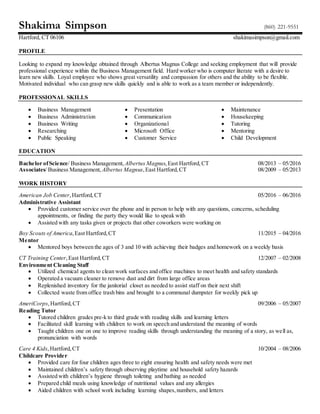 Shakima Simpson (860) 221-9551
Hartford, CT 06106 shakimasimpson@gmail.com
PROFILE
Looking to expand my knowledge obtained through Albertus Magnus College and seeking employment that will provide
professional experience within the Business Management field. Hard worker who is computer literate with a desire to
learn new skills. Loyal employee who shows great versatility and compassion for others and the ability to be flexible.
Motivated individual who can grasp new skills quickly and is able to work as a team member or independently.
PROFESSIONAL SKILLS
 Business Management
 Business Administration
 Business Writing
 Researching
 Public Speaking
 Presentation
 Communication
 Organizational
 Microsoft Office
 Customer Service
 Maintenance
 Housekeeping
 Tutoring
 Mentoring
 Child Development
EDUCATION
Bachelor ofScience/ Business Management, Albertus Magnus, East Hartford,CT 08/2013 – 05/2016
Associates/ Business Management, Albertus Magnus, East Hartford,CT 08/2009 – 05/2013
WORK HISTORY
American Job Center, Hartford,CT 05/2016 – 06/2016
Administrative Assistant
 Provided customer service over the phone and in person to help with any questions, concerns, scheduling
appointments, or finding the party they would like to speak with
 Assisted with any tasks given or projects that other coworkers were working on
Boy Scouts of America,East Hartford,CT 11/2015 – 04/2016
Mentor
 Mentored boys between the ages of 3 and 10 with achieving their badges and homework on a weekly basis
CT Training Center,East Hartford,CT 12/2007 – 02/2008
Environment Cleaning Staff
 Utilized chemical agents to clean work surfaces and office machines to meet health and safety standards
 Operated a vacuum cleaner to remove dust and dirt from large office areas
 Replenished inventory for the janitorial closet as needed to assist staff on their next shift
 Collected waste from office trash bins and brought to a communal dumpster for weekly pick up
AmeriCorps,Hartford,CT 09/2006 – 05/2007
Reading Tutor
 Tutored children grades pre-k to third grade with reading skills and learning letters
 Facilitated skill learning with children to work on speech and understand the meaning of words
 Taught children one on one to improve reading skills through understanding the meaning of a story, as well as,
pronunciation with words
Care 4 Kids,Hartford,CT 10/2004 – 08/2006
Childcare Provider
 Provided care for four children ages three to eight ensuring health and safety needs were met
 Maintained children’s safety through observing playtime and household safety hazards
 Assisted with children’s hygiene through toileting and bathing as needed
 Prepared child meals using knowledge of nutritional values and any allergies
 Aided children with school work including learning shapes,numbers, and letters
 