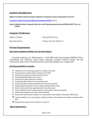 Academic Qualification:
Higher Secondary School Leaving Certificate in Computer Science Examination (V H S E)
Secondary School Leaving Certificate Examination (SSLC), Kerala.
System Administration Computer Operator and Programming Assistant (CO&PA) (NCVT Govt. of
India.)
Computer Proficiency:
Software Packages : Microsoft Word, Excel,
Operating Systems : Windows Xp, Vista, Windows 7
Present Organization:
SAPL (SAUDI ARABIAN PARSONS LTD) JPF-MOH PROJECT
Presently working as Sr, HSE Inspector in JPF MOH with Saudi Arabian PARSONS LTD is
undertaking data collection, urban master planning, complete technical design, and full
construction supervision of all infrastructures and landscaping for our assigned site.
Job Responsibilities includes:
 Implement and monitoring company H S E policy on the site.
 Conducting the monthly safety meeting with all staffs
 Identify the work place hazards control measures.
 Preparing Monthly Safety statics report.
 Conduct joint safety walk with contractor.
 Conducting safety induction for new joining staff
 Conducting safety training monthly basis for workers and staffs.
 Conducting Site inspection to ensure safety implementation at site.
 Advice all personal at site regarding health and safety issues.
 Ensure compliance with company permit to work system and site procedures.
 Conducting emergency evacuation drill periodically.
 Ensure that subcontractor operate in a safe manner and comply with project HSE policy.
 Review accident / near miss reports, analyzes accidents and prepare and maintain a statistical data
base.
 Stop/prevent unsafe acts & condition to avoid LTI.
Work Experience:
Page 2 of 6
 