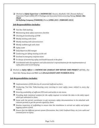  Worked as Safety Supervisor in DAEWOO E&C, Ruwais, Abudhabi, UAE. (Ruwais Refinery
Expansion Project (RRE) EPC-4.Tankage and Associated Interconnecting Piping) Owner: Abu
Dhabi
Oil Refining Company (TAKREER) (Period APRIL 2011– FEBRUARY-2014)
Job Responsibilities includes:
 Tool Box Talk Auditing
 Maintaining daily safety awareness checklist
 Checking & Coordinating of PTW
 Weekly meeting with client
 Weekly meeting with subcontractors
 Weekly walkthrough with client
 Safety audit
 Daily Report to HSE manger
 Conducting pre lifting meeting on the site
 Involved in emergency response team
 In-charge of monitoring safety and health hazards in the plant
 Coordinated with site engineers and subcontractor’s representatives for the implementation of
safety plans and record keeping.
 Worked as Safety Officer in DAEWOO E&C (NAKILAT SHIP REPAIR YARD PROJECT QATAR)., Dry
Dock 1&2, Piping, Quays and M&E work (Period AUGUST 2009 TO MARCH 2011)
Job Responsibilities includes:
 Implementation of HSE plan by all concerned staff and workers.
 Conducting Tool Box Talks/meeting every morning to cover safety issues related to every day
activity.
 Ensuring availability of sufficient PPE tools and tackles in site stores.
 Providing daily statistical analysis for the safety engineer to include the data in the daily report
which get submitted to client.
 Liaise with the permit coordinator to get necessary safety documentations to be attached with
relevant permits to get the permits signed by client.
 Routine inspection of scaffolding to ensure that the installation is carried out safely and proper
tagging system is fixed.
 Ensure that the different permit system (Excavation, Hot, Cold, Confined Entry, etc.) are valid and
renewed prior to expiry.
Page 3 of 6
 