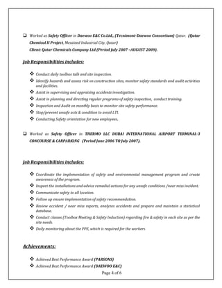  Worked as Safety Officer in Daewoo E&C Co.Ltd., (Tecnimont-Daewoo Consortium) Qatar. (Qatar
Chemical II Project, Mesaieed Industrial City, Qatar)
Client: Qatar Chemicals Company Ltd (Period July 2007 –AUGUST 2009).
Job Responsibilities includes:
 Conduct daily toolbox talk and site inspection.
 Identify hazards and assess risk on construction sites, monitor safety standards and audit activities
and facilities.
 Assist in supervising and appraising accidents investigation.
 Assist in planning and directing regular programs of safety inspection, conduct training.
 Inspection and Audit on monthly basis to monitor site safety performance.
 Stop/prevent unsafe acts & condition to avoid LTI.
 Conducting Safety orientation for new employees.
 Worked as Safety Officer in THERMO LLC DUBAI INTERNATIONAL AIRPORT TERMINAL-3
CONCOURSE & CARPARKING (Period June 2006 TO July 2007).
Job Responsibilities includes:
 Coordinate the implementation of safety and environmental management program and create
awareness of the program.
 Inspect the installations and advice remedial actions for any unsafe conditions /near miss incident.
 Communicate safety to all location.
 Follow up ensure implementation of safety recommendation.
 Review accident / near miss reports, analyzes accidents and prepare and maintain a statistical
database.
 Conduct classes (Toolbox Meeting & Safety Induction) regarding fire & safety in each site as per the
site needs.
 Daily monitoring about the PPE, which is required for the workers.
Achievements:
 Achieved Best Performance Award (PARSONS)
 Achieved Best Performance Award (DAEWOO E&C)
Page 4 of 6
 