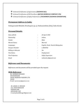  Achieved Certification of Appreciation (DAEWOO E&C)
 Achieved Certification of HSE Excellence (QATAR CHEMICALS COMPANY LTD)
 Achieved Certification of Safety Performance (TECINIMONT/DAEWOO CONSORTIUM).
Permanent Address in India:
Puthuparambil Melathil, Nirathupara (p, o), Pathanamthitta (Dist), India-Kerala
Personal Details:
Date of Birth : 20-April-1983
Nationality : Indian.
Gender : Male.
Marital Status : Married.
Languages : English, Hindi, Tamil & Malayalam
Passport Number : L 8064942
Willing to Relocate : Yes
Visa Status : Employment.
Visa Profession : Safety Supervisor.
Email : ratheesh.cj@gmail.com
Reference and Documents:
References and documents will be provided upon the request.
With Reference:
Mr. WARREN WALKER
HSE MANAGER
SAUDI ARABIAN PARSONS LTD
SAUDI
E-mail: warrenwww@yahoo.co.uk
Mr. JOHAN. H. KRUGER
Asst. HSSE MANAGER
DAEWOO E&C
ABUDHABI, UAE
E-mail:johank8kruger@gmai.com
Page 5 of 6
 