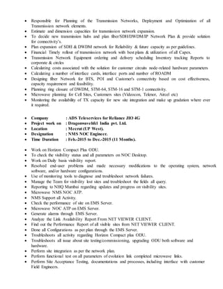  Responsible for Planning of the Transmission Networks, Deployment and Optimization of all
Transmission network elements.
 Estimate and dimension capacities for transmission network expansion.
 To decide new transmission hubs and plan fiber/SDH/DWDM/IP Network Plan & provide solution
for connectivity’s.
 Plan expansion of SDH & DWDM network for Reliability & future capacity as per guidelines.
 Financial Timely rollout of transmission network with best plans & utilization of all Capex.
 Transmission Network Equipment ordering and delivery scheduling Inventory tracking Reports to
corporate & circles
 Calculating costs associated with the solution for customer circuits node-related hardware parameters
 Calculating a number of interface cards, interface ports and number of ROADM
 Designing fiber Network for BTS, POI and Customer's connectivity based on cost effectiveness,
capacity requirement and feasibility.
 Planning ring closure of DWDM, STM-64, STM-16 and STM-1 connectivity.
 Microwave planning for Cell Sites, Customers sites (Videocon, Telenor, Aircel etc)
 Monitoring the availability of TX capacity for new site integration and make up gradation where ever
it required.
 Company : ADS Teleservices for Reliance JIO 4G
 Project work on : Dragonwavehfcl India pvt. Ltd.
 Location : Meerut (UP West).
 Designation : NMS NOC Engineer.
 Time Duration : Feb.-2015 to Dec.-2015 (11 Months).
 Work on Horizon Compact Plus ODU.
 To check the visibility status and all parameters on NOC Desktop.
 Work on Daily basis visibility report.
 Resolved end-user problems and made necessary modifications to the operating system, network
software, and/or hardware configurations.
 Use of monitoring tools to diagnose and troubleshoot network failures.
 Manage the Team for visibility lost sites and troubleshoot the fields all query.
 Reporting to NHQ Mumbai regarding updates and progress on visibility sites.
 Microwave NMS NOC ATP.
 NMS Support all Activity.
 Check the performance of site on EMS Server.
 Microwave NOC ATP on EMS Server.
 Generate alarms through EMS Server.
 Analyze the Link Availability Report From NET VIEWER CLIENT.
 Find out the Performance Report of all visible sites from NET VIEWER CLIENT.
 Done all Configurations as per plan through the EMS Server.
 Troubleshoots all activity regarding Horizon Compact plus ODU.
 Troubleshoots all issue about site testing/commissioning, upgrading ODU both software and
hardware.
 Perform site integration as per the network plan.
 Perform functional test on all parameters of evolution link completed microwave links.
 Perform Site Acceptance Testing, documentations and processes, including interface with customer
Field Engineers.
 