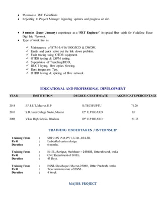  Microwave I&C Coordinate.
 Reporting to Project Manager regarding updates and progress on site.
 8 months (June- January) experience as a “FRT Engineer” in optical fiber cable for Vodafone Essar
Digi link Network.
 Type of work like as
 Maintenance of STM-1/4/16/100G/ICD & DWDM.
 Easily and quick solve out the link down problem.
 Fault tracing using OTDR equipment.
 OTDR testing & LSPM testing.
 Supervision of Trenching/HDD,
 DUCT laying, fibre optics blowing,
 Duct integration Test.
 OTDR testing & splicing of fibre network.
EDUCATIONAL AND PROFESSIONAL DEVELOPMENT
YEAR INSTITUTION DEGREE /CERTIFICATE AGGREGATE PERCENTAGE
2014 J.P.I.E.T,Meerut,U.P B.TECH/UPTU 71.20
2010 S.D. Inter College Sadar, Meerut 12th
U.P BOARD 65
2008 Vikas High School, Bhudana 10th
U.P BOARD 61.33
TRAINING UNDERTAKEN / INTERNSHIP
Training From : SOFCON IND. PVT. LTD.,DELHI.
Field : Embedded system design.
Duration : 6 months.
Training From : BHEL, Ranipur, Haridwar – 249403, Uttarakhand, India
Field : CNC Department of BHEL.
Duration : 45 Days.
Training From : BSNL Shradhapuri Meerut-250001, Uttar Pradesh, India
Field : Telecommunication of BSNL.
Duration : 4 Week
MAJOR PROJECT
 