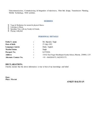 Telecommunication, Commissioning & Integration of microwave, Fiber link design, Transmission Planning,
Mobile Technology, NOC activities.
HOBBIES
 Yoga & Meditation for mental & physical fitness.
 Listening to Music.
 Spending Time with my Family & Friends.
 Playing volleyball.
PERSONAL DETAILS
Father’s name : Mr. Bijendra Singh
Date of birth : 27-July-1993
Languages known : Hindi, English
Marital Status : Single
Passport No. : L6755026
Address : 155/62 Hari Nagar Shradhapuri Kanker Khera, Meerut, 250001, U.P.
Alternate Contact No. : +91 - 8445854373, 8423953175.
DECLARATION:
I hereby declare that the above information is true to best of my knowledge and belief.
Date:
Place: Meerut
ANKIT BALIYAN
 