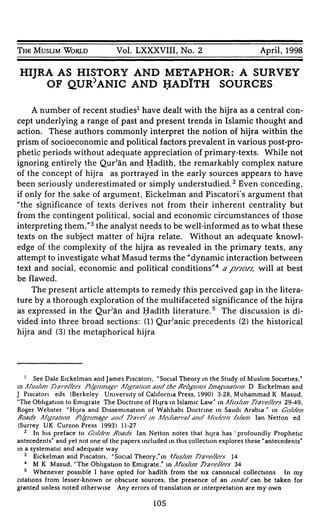 TH6 MUSLIM WORLD Vol. LXXXVIII, No. 2 April, 1998
HIJRA AS HISTORY AND METAPHOR: A SURVEY
OF QUR^ANIC AND HADITH SOURCES
A number of recent studies1
have dealt with the hijra as a central con-
cept underlying a range of past and present trends in Islamic thought and
action. These authors commonly interpret the notion of hijra within the
prism of socioeconomic and political factors prevalent in various post-pro-
phetic periods without adequate appreciation of primary-texts. While not
ignoring entirely the Qur'an and Hadïth, the remarkably complex nature
of the concept of hijra as portrayed in the early sources appears to have
been seriously underestimated or simply understudied.2
Even conceding,
if only for the sake of argument, Eickelman and Piscatoria argument that
"the significance of texts derives not from their inherent centrality but
from the contingent political, social and economic circumstances of those
interpreting them,"3
the analyst needs to be well-informed as to what these
texts on the subject matter of hijra relate. Without an adequate knowl-
edge of the complexity of the hijra as revealed in the primary texts, any
attempt to investigate what Masud terms the "dynamic interaction between
text and social, economic and political conditions"4
apnon, will at best
be flawed.
The present article attempts to remedy this perceived gap in the litera-
ture by a thorough exploration of the multifaceted significance of the hijra
as expressed in the Qur^n and Hadïth literature.5
The discussion is di-
vided into three broad sections: (1) Quranic precedents (2) the historical
hijra and (3) the metaphorical hijra
1
See Dale Eickelman and James Piscatori, "Social Theory in the Study of Muslim Societies,"
in A/usJjm T/aveJ/ers PjJgrj/nage Afjgratjon and the fie/igjous f/nagjnatjon D Eickelman and
J Piscatori eds (Berkeley University of California Press, 1990) 3-28, Muhammad Κ Masud,
"The Obligation to Emigrate The Doctrine of Hijra in Islamic Law" in Afus/im Travelers 29-49,
Roger Webster "Hijra and Dissemination of Wahhabi Doctrine in Saudi Arabia " in Golden
Boads Afjgratjon Pj/gnmage and Trave/ m A/ediaevaJ and Modern fs/a/n Ian Netton ed
(Surrey UK Curzon Press 1993) 11-27
2
In his preface to Go/den fioads Ian Netton notes that hijra has ' profoundly Prophetic
antecedents" and yet not one of the papers included in this collection explores these "antecedents"
in a systematic and adequate way
3
Eickelman and Piscatori, "Social Theory,"in ¡fus/im TraveJ/ers 14
4
Μ Κ Masud, "The Obligation to Emigrate," in AfusJjm Travellers 34
5
Whenever possible I have opted for hadïth from the six canonical collections In my
citations from lesser-known or obscure sources, the presence of an jsnäd can be taken for
granted unless noted otherwise Any errors of translation or interpretation are my own
105
 