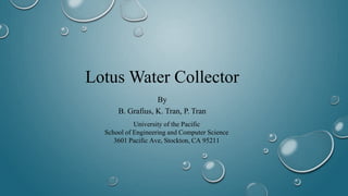 Lotus Water Collector
By
B. Grafius, K. Tran, P. Tran
University of the Pacific
School of Engineering and Computer Science
3601 Pacific Ave, Stockton, CA 95211
 