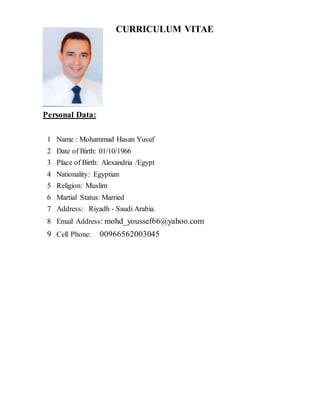CURRICULUM VITAE
Personal Data:
1 Name : Mohammad Hasan Yusuf
2 Date of Birth: 01/10/1966
3 Place of Birth: Alexandria /Egypt
4 Nationality: Egyptian
5 Religion: Muslim
6 Martial Status: Married
7 Address: Riyadh - Saudi Arabia.
8 Email Address: mohd_youssef66@yahoo.com
9 Cell Phone: 00966562003045
 